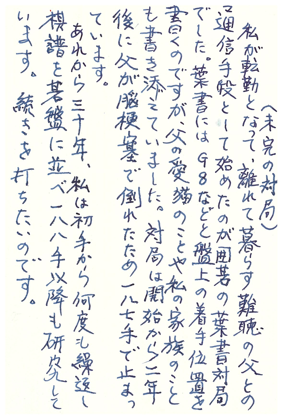 （未完の対局） 私が転勤となって、離れて暮らす難聴の父との通信手段として始めたのが囲碁の葉書対局でした。 葉書にはＧ８などと盤上の着手位置を書くのですが、父の愛猫のことや私の家族のことも書き添えていました。 対局は開始から二年後に父が脳梗塞で倒れたため一八七手で止まっています。 あれから三十年、私は初手から何度も繰返し棋譜を碁盤に並べ一八八手以降も研究しています。 続きを打ちたいのです。