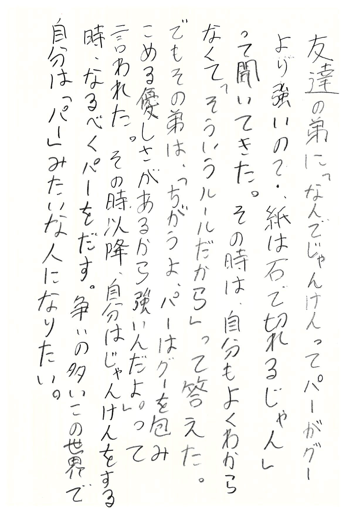 友達の弟に 「なんでじゃんけんってパーがグーより強いの？ 紙は石で切れるじゃん」って聞いてきた。 その時は、自分もよくわからなくて 「そういうルールだから」って答えた。 でもその弟は、 「ちがうよ、パーはグーを包みこめる優しさがあるから強いんだよ。」って言われた。 その時以降、自分はじゃんけんをする時、なるべくパーをだす。 争いの多いこの世界で自分は「パー」みたいな人になりたい。