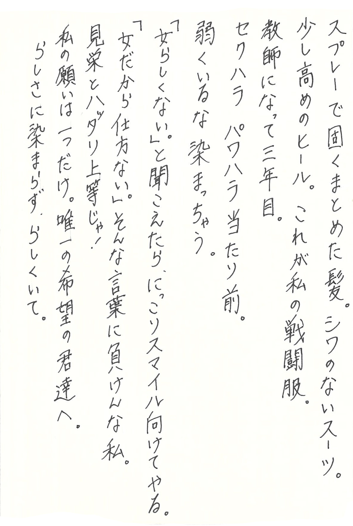 スプレーで固くまとめた髪。シワのないスーツ。 少し高めのヒール。これが私の戦闘服。 教師になって三年目。 セクハラ パワハラ当たり前。 弱くいるな染まっちゃう。 「女らしくない。」と聞こえたら、にっこりスマイル向けてやる。 「女だから仕方ない。」そんな言葉に負けんな私。 見栄とハッタリ上等じゃ！ 私の願いは一つだけ。唯一の希望の君達へ。 らしさに染まらず、らしくいて。