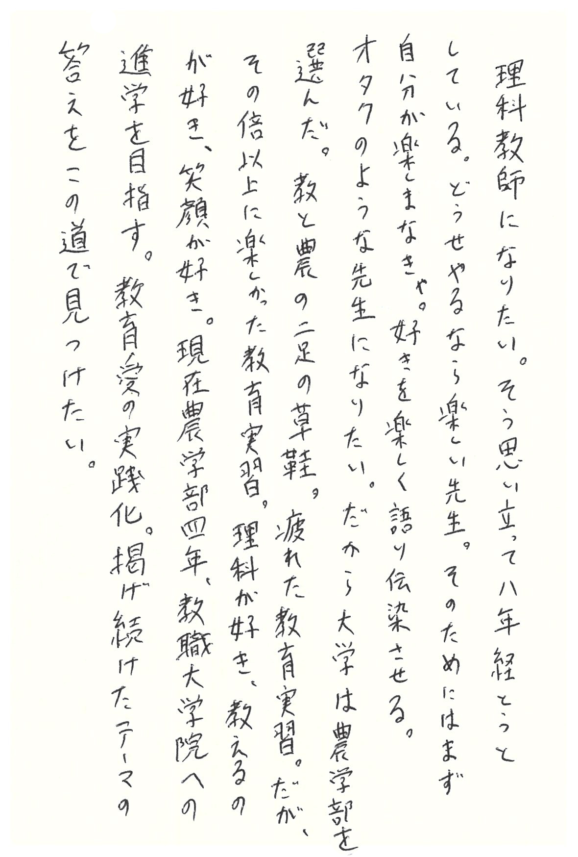 理科教師になりたい。 そう思い立って八年経とうとしている。 どうせやるなら楽しい先生。 そのためにはまず自分が楽しまなきゃ。 好きを楽しく語り伝染させる。 オタクのような先生になりたい。 だから大学は農学部を選んだ。 教と農の二足の草鞋。 疲れた教育実習。 だが、その倍以上に楽しかった教育実習。 理科が好き、教えるのが好き、笑顔が好き。 現在農学部四年、教職大学院への進学を目指す。 教育愛の実践化。 掲げ続けたテーマの答えをこの道で見つけたい。