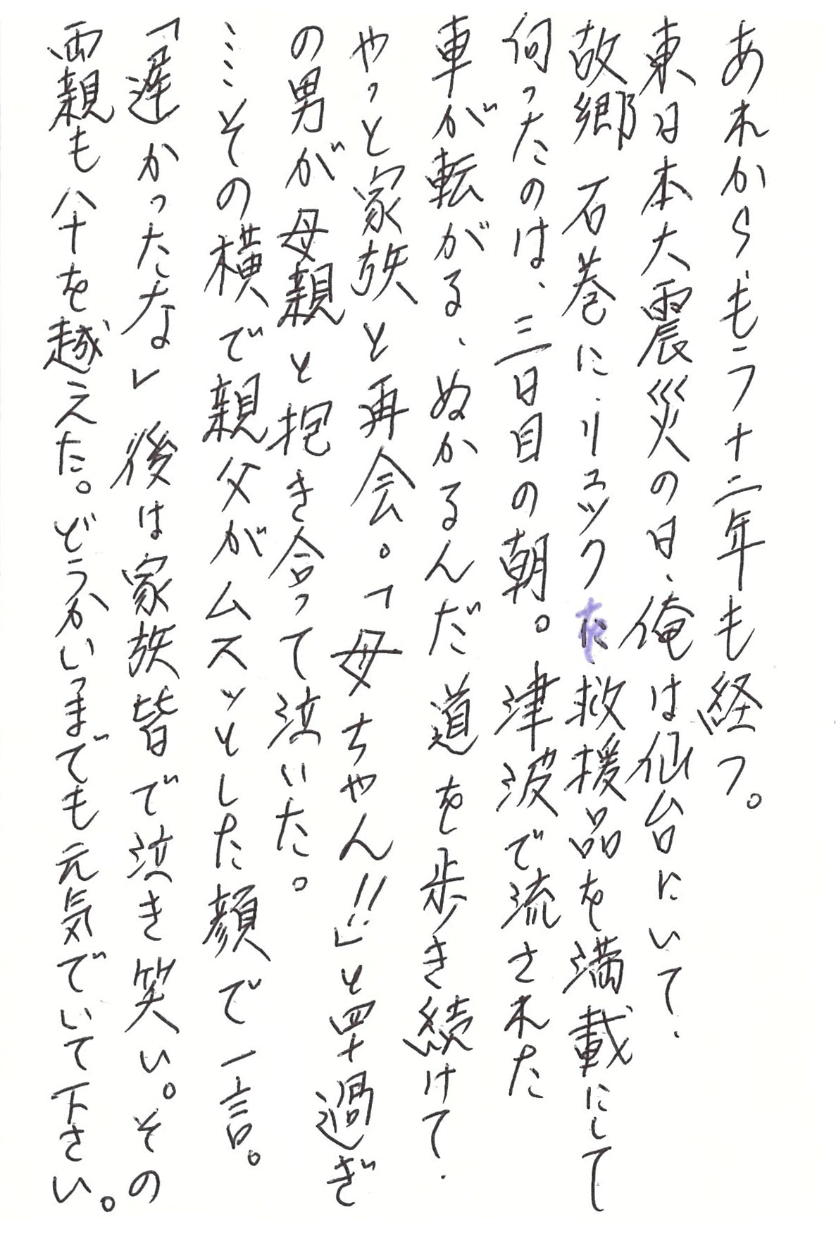 あれから、もう十二年も経つ。 東日本大震災の日、俺は仙台にいて、 故郷石巻に、リュックに救援品を満載にして向ったのは、三日目の朝。 津波で流された車が転がる、ぬかるんだ道を歩き続けて、やっと家族と再会。 「母ちゃん！！」と四十過ぎの男が母親と抱き合って泣いた。 ……その横で親父がムスッとした顔で一言。 「遅かったな」 後は家族皆で泣き笑い。 その両親も八十を越えた。 どうかいつまでも元気でいて下さい。