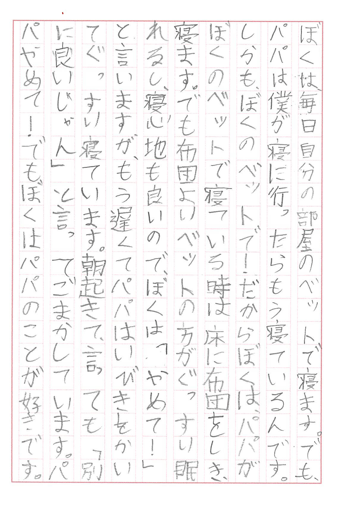 ぼくは、毎日自分の部屋のベットで寝ます。 でも、パパは僕が寝に行ったらもう寝ているんです。 しかも、ぼくのベットで！ だからぼくは、パパがぼくのベットで寝ている時は床に布団をしき、寝ます。 でも布団よりベットの方がぐっすり眠れるし、寝心地も良いので、ぼくは「やめて！」と言いますが、もう遅くてパパはいびきをかいてぐっすり寝ています。 朝起きて、言っても「別に良いじゃん」と言ってごまかしています。 パパやめて！　 でもぼくはパパのことが好きです。