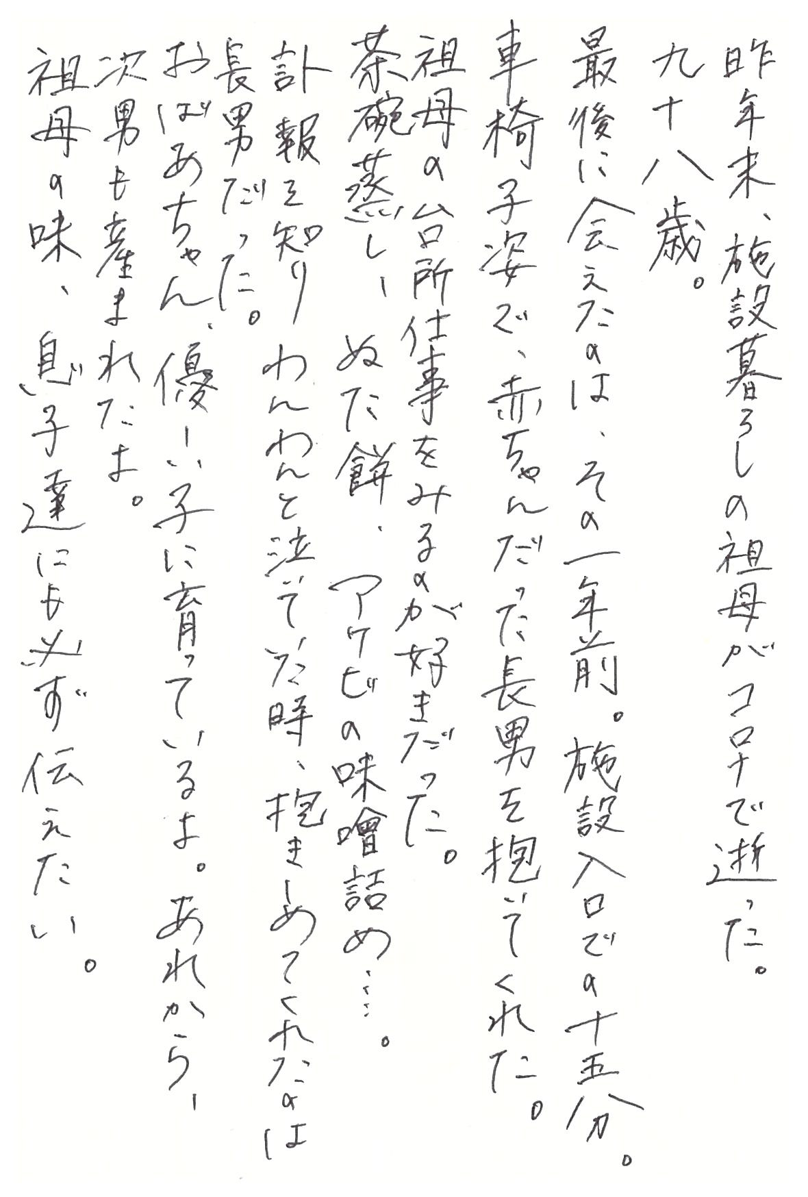 昨年末、施設暮らしの祖母がコロナで逝った。 九十八歳。 最後に会えたのは、その一年前。 施設入口での十五分。 車椅子姿で、赤ちゃんだった長男を抱いてくれた。 祖母の台所仕事をみるのが好きだった。 茶碗蒸し、ぬた餅、アケビの味噌詰め……。 訃報を知りわんわんと泣いていた時、抱きしめてくれたのは長男だった。 おばあちゃん、優しい子に育っているよ。 あれから、次男も産まれたよ。 祖母の味、息子達にも必ず伝えたい。