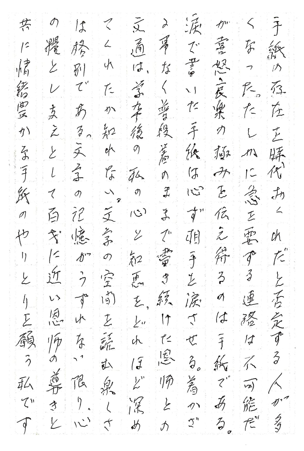 手紙の存在を時代おくれだと否定する人が多くなった。 たしかに急を要する連絡は不可能だが喜怒哀楽の極みを伝え得るのは手紙である。 涙で書いた手紙は必ず相手を涙させる。 着かざる事なく普段着のままで書き続けた恩師との文通は、学卒後の私の心と知恵を、どれほど深めてくれたか知れない。 文字の空間を読む楽しさは格別である。 文字の記憶がうすれない限り、心の糧とし支えとして百才に近い恩師の導きと共に情緒豊かな手紙のやりとりを願う私です。