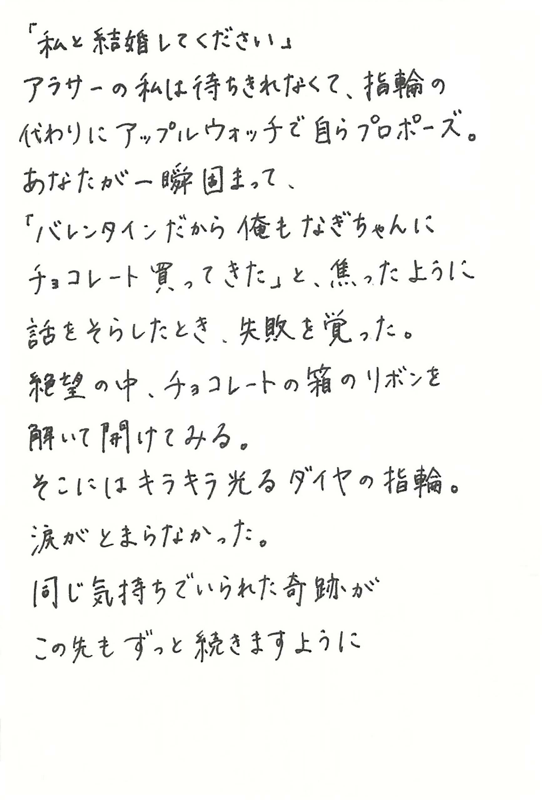「私と結婚してください」 アラサーの私は待ちきれなくて、指輪の代わりにアップルウォッチで自らプロポーズ。 あなたが一瞬固まって、 「バレンタインだから俺もなぎちゃんにチョコレート買ってきた」と、焦ったように話をそらしたとき、失敗を覚った。 絶望の中、チョコレートの箱のリボンを解いて開けてみる。 そこにはキラキラ光るダイヤの指輪。 涙がとまらなかった。 同じ気持ちでいられた奇跡が この先もずっと続きますように