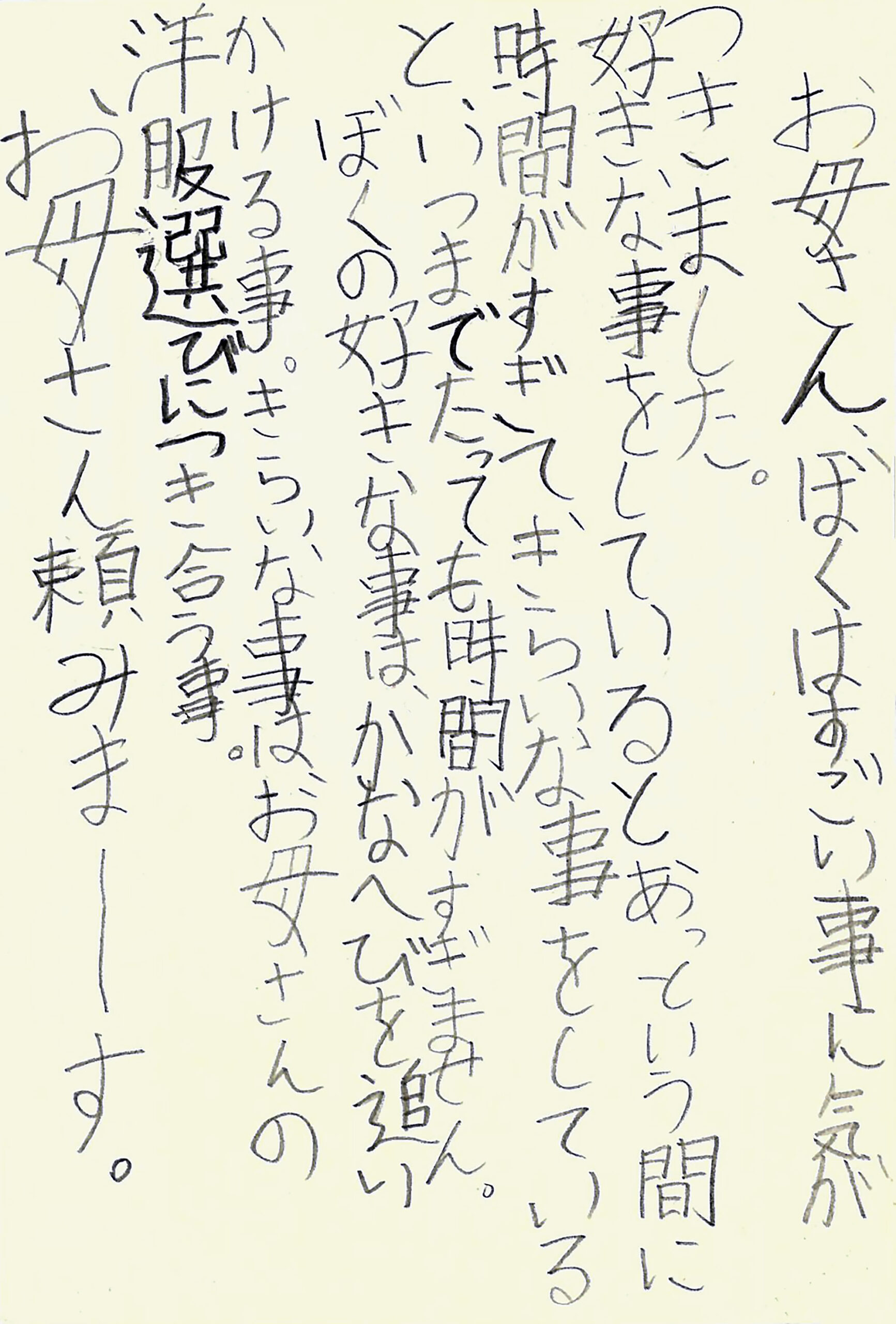 お母さん、ぼくはすごい事に気がつきました。 好お母さん、ぼくはすごい事に気がつきました。 好きな事をしていると、 あっという間に時間がすぎて、 きらいな事をしていると、 いつまでたっても時間がすぎません。 ぼくの好きな事は、かなへびを追いかける事。 きらいな事は、お母さんの洋服選びにつき合う事。 お母さん頼みまーーす。きな事をしていると、あっという間に時間がすぎて、きらいな事をしていると、いつまでたっても時間がすぎません。 ぼくの好きな事は、かなへびを追いかける事。 きらいな事は、お母さんの洋服選びにつき合う事。 お母さん頼みまーーす。