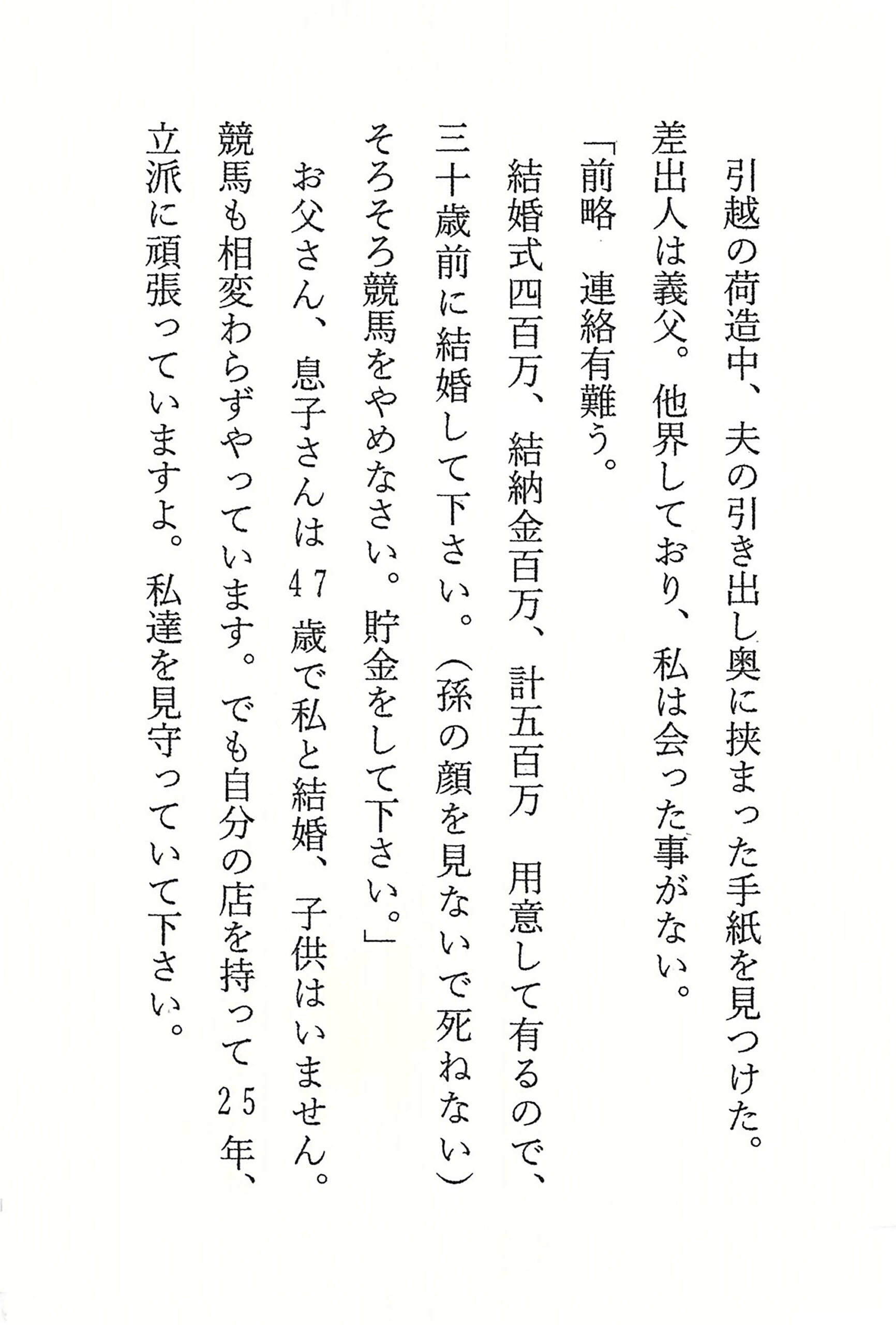 引越の荷造中、夫の引き出し奥に挟まった手紙を見つけた。 差出人は義父。他界しており、私は会った事がない。 「前略　連絡有難う。 結婚式四百万、結納金百万、計五百万　 用意して有るので、三十歳前に結婚して下さい。 （孫の顔を見ないで死ねない） そろそろ競馬をやめなさい。貯金をして下さい。」 お父さん、息子さんは47歳で私と結婚、子供はいません。 競馬も相変わらずやっています。 でも自分の店を持って25年、立派に頑張っていますよ。 私達を見守っていて下さい。
