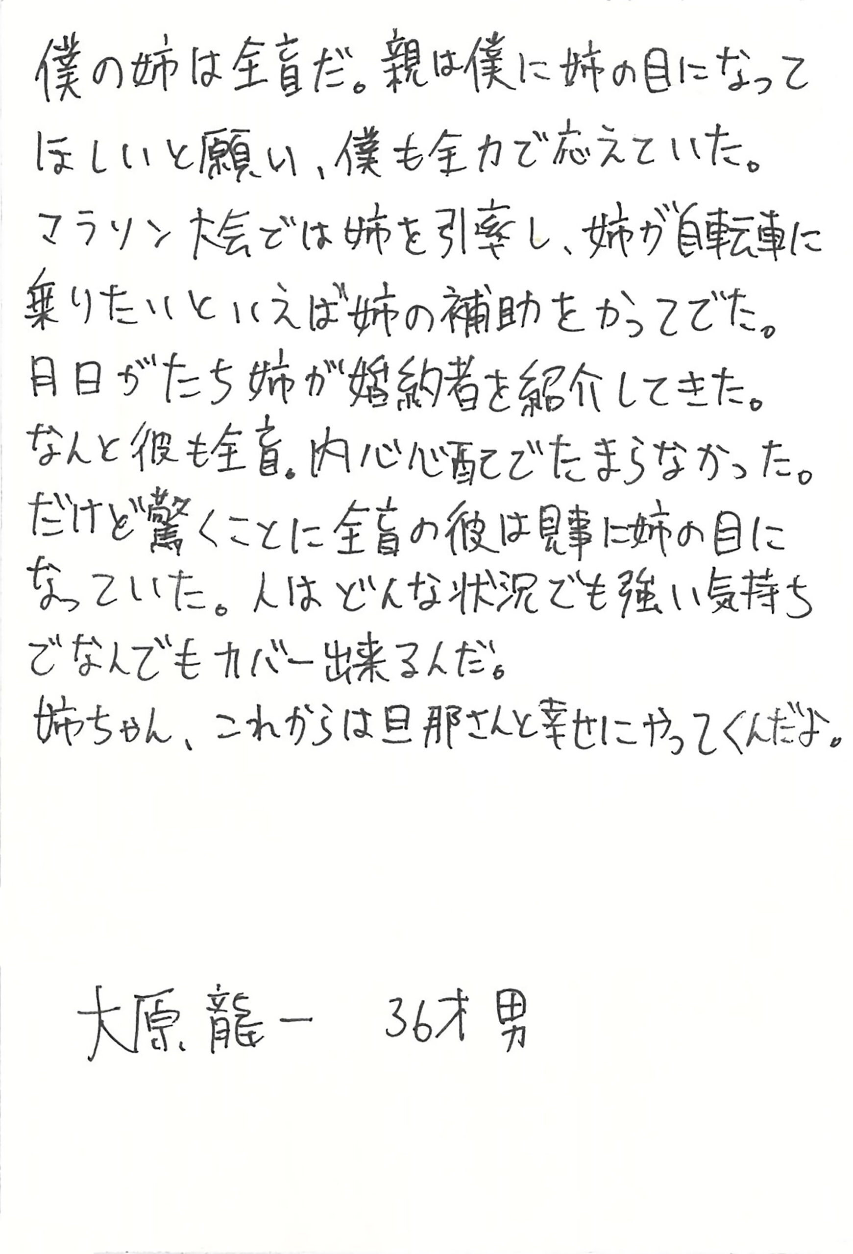 僕の姉は全盲だ。 親は僕に姉の目になってほしいと願い、僕も全力で応えていた。 マラソン大会では姉を引率し、姉が自転車に乗りたいといえば姉の補助をかってでた。 月日がたち姉が婚約者を紹介してきた。 なんと彼も全盲。 内心心配でたまらなかった。 だけど驚くことに全盲の彼は見事に姉の目になっていた。 人はどんな状況でも強い気持ちでなんでもカバー出来るんだ。 姉ちゃん、これからは旦那さんと幸せにやってくんだよ。