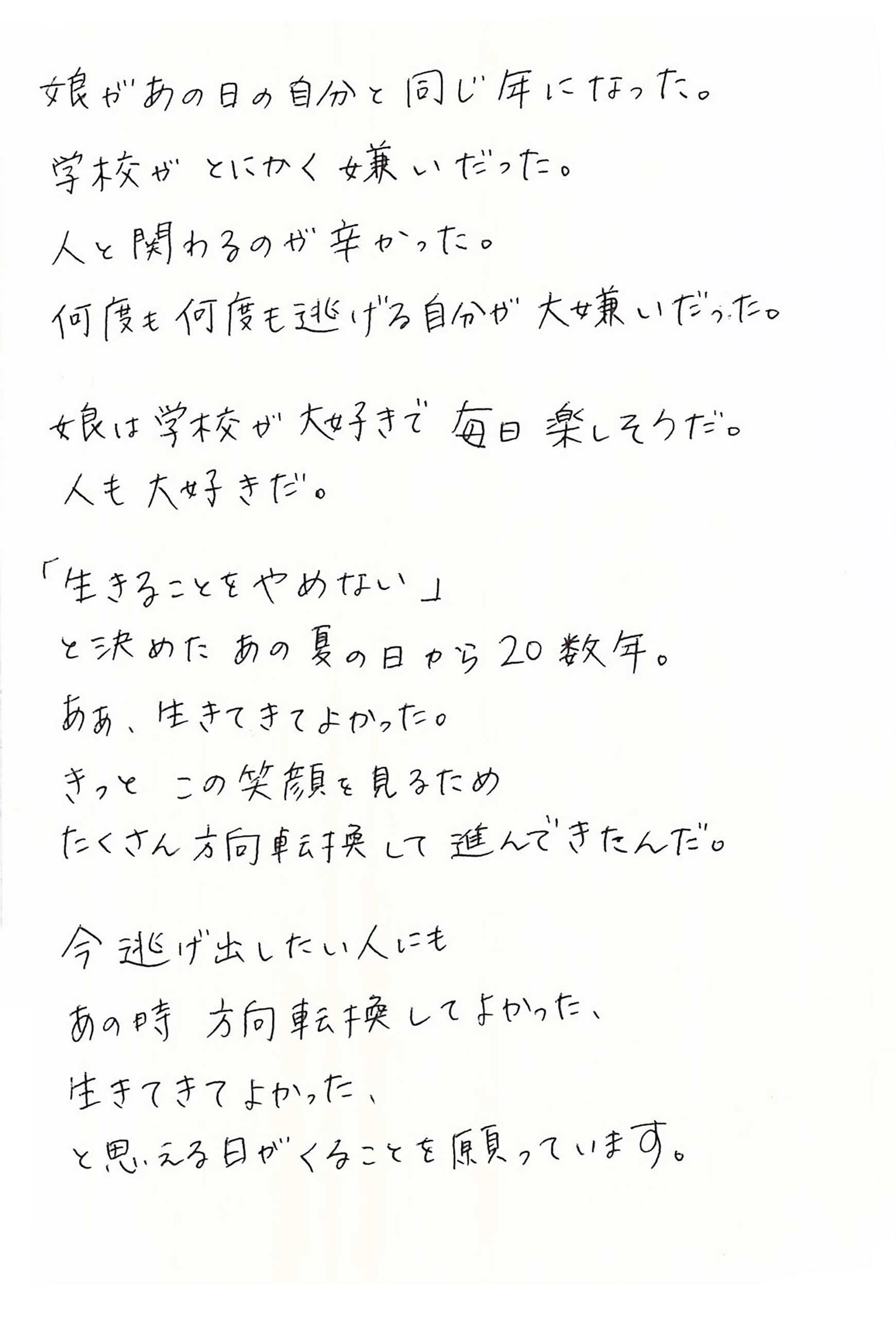 娘があの日の自分と同じ年になった。 学校がとにかく嫌いだった。 人と関わるのが辛かった。 何度も何度も逃げる自分が大嫌いだった。  娘は学校が大好きで毎日楽しそうだ。 人も大好きだ。  「生きることをやめない」 と決めたあの夏の日から20数年。 ああ、生きてきてよかった。 きっとこの笑顔を見るため たくさん方向転換して進んできたんだ。  今逃げ出したい人にも あの時　方向転換してよかった、 生きてきてよかった、 と思える日がくることを願っています。