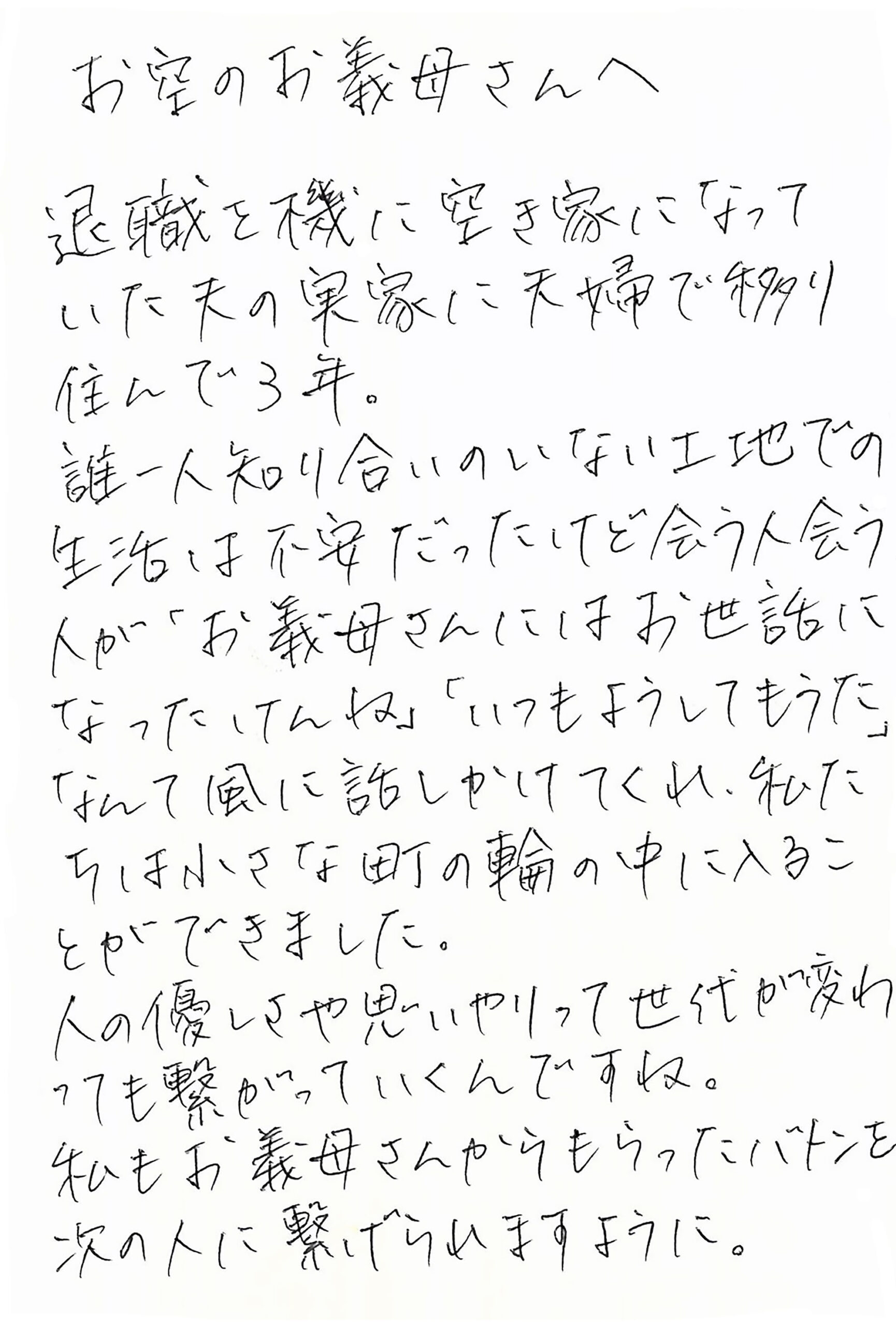 お空のお義母さんへ 退職を機に空き家になっていた夫の実家に夫婦で移り住んで3年。 誰一人知り合いのいない土地での生活は不安だったけど会う人会う人が 「お義母さんにはお世話になったけんね」 「いつもようしてもうた」 なんて風に話しかけてくれ、私たちは小さな町の輪の中に入ることができました。 人の優しさや思いやりって世代が変わっても繋がっていくんですね。 私もお義母さんからもらったバトンを次の人に繋げられますように。