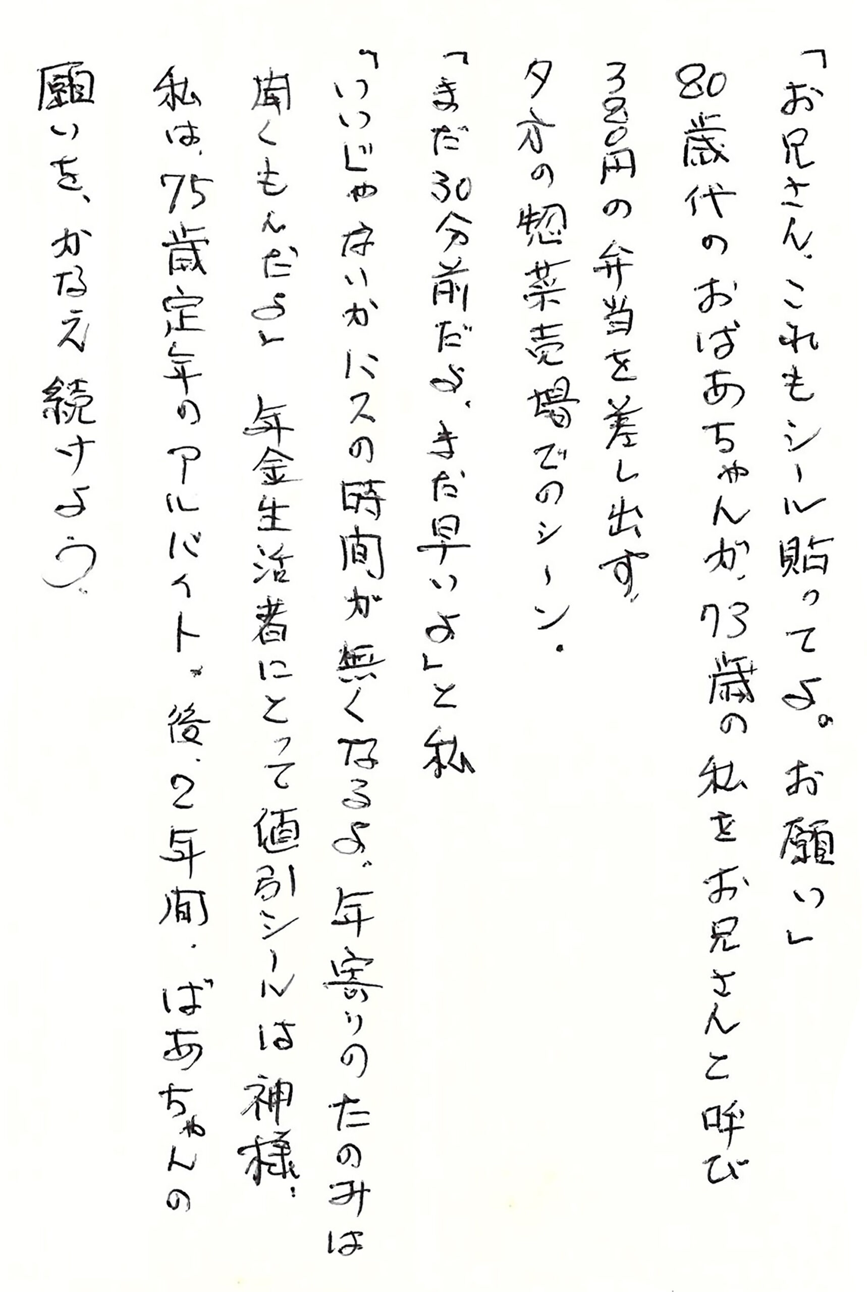 「お兄さん、これもシール貼ってよ。お願い」 80歳代のおばあちゃんが、73歳の私をお兄さんと呼び 380円の弁当を差し出す。 夕方の惣菜売場でのシーン。 「まだ30分前だよ。まだ早いよ」と私 「いいじゃないか　バスの時間が無くなるよ。年寄りのたのみは聞くもんだよ」 年金生活者にとって値引シールは神様。 私は、75歳定年のアルバイト。 後、2年間、ばあちゃんの願いを、かなえ続けよう。