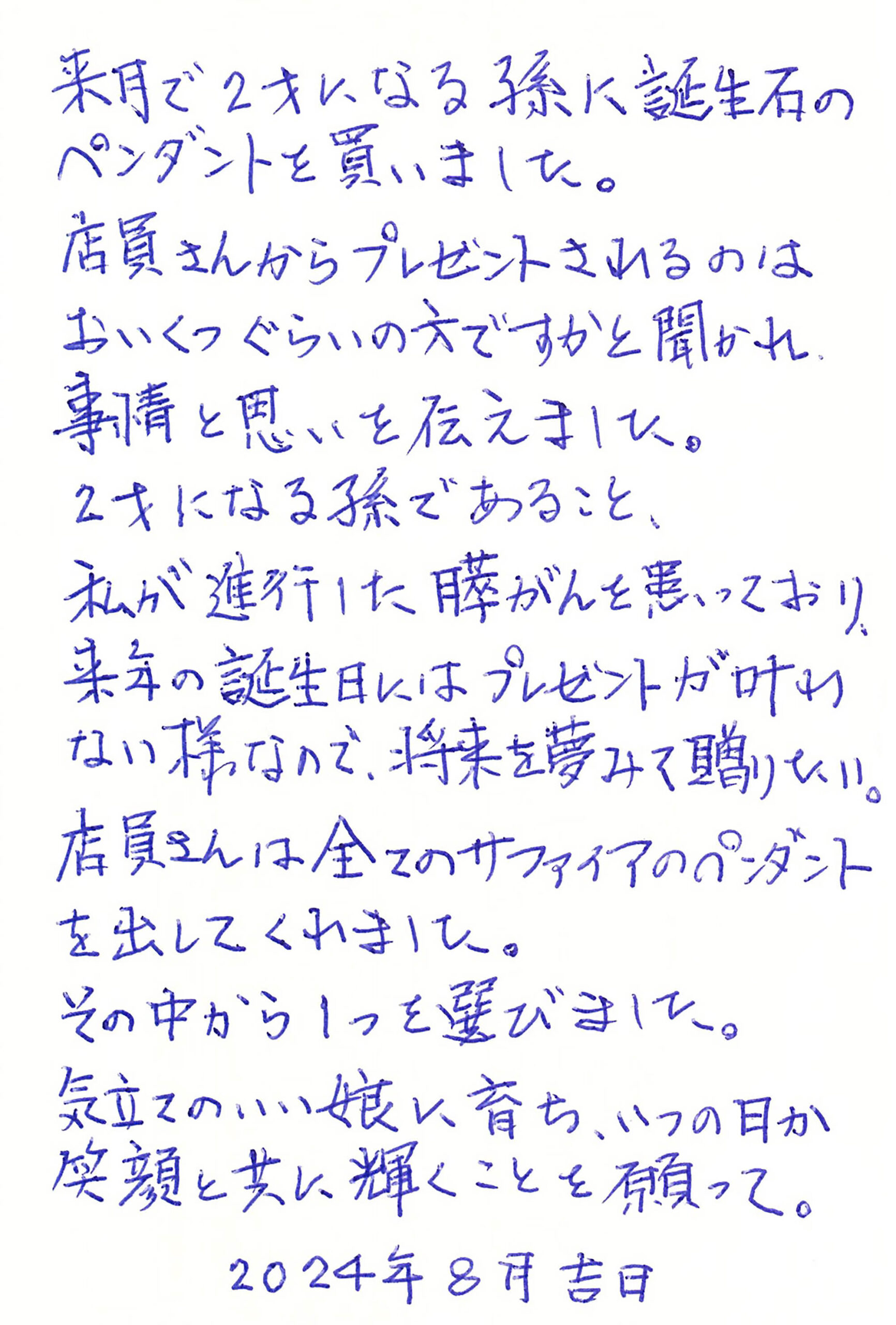 来月で2才になる孫に誕生石のペンダントを買いました。 店員さんからプレゼントされるのはおいくつぐらいの方ですかと聞かれ、事情と思いを伝えました。 2才になる孫であること、 私が進行した膵がんを患っており、 来年の誕生日にはプレゼントが叶わない様なので、将来を夢みて贈りたい。 店員さんは全てのサファイアのペンダントを出してくれました。 その中から1つを選びました。 気立てのいい娘に育ち、いつの日か笑顔と共に輝くことを願って。 　　　　2024年8月吉日