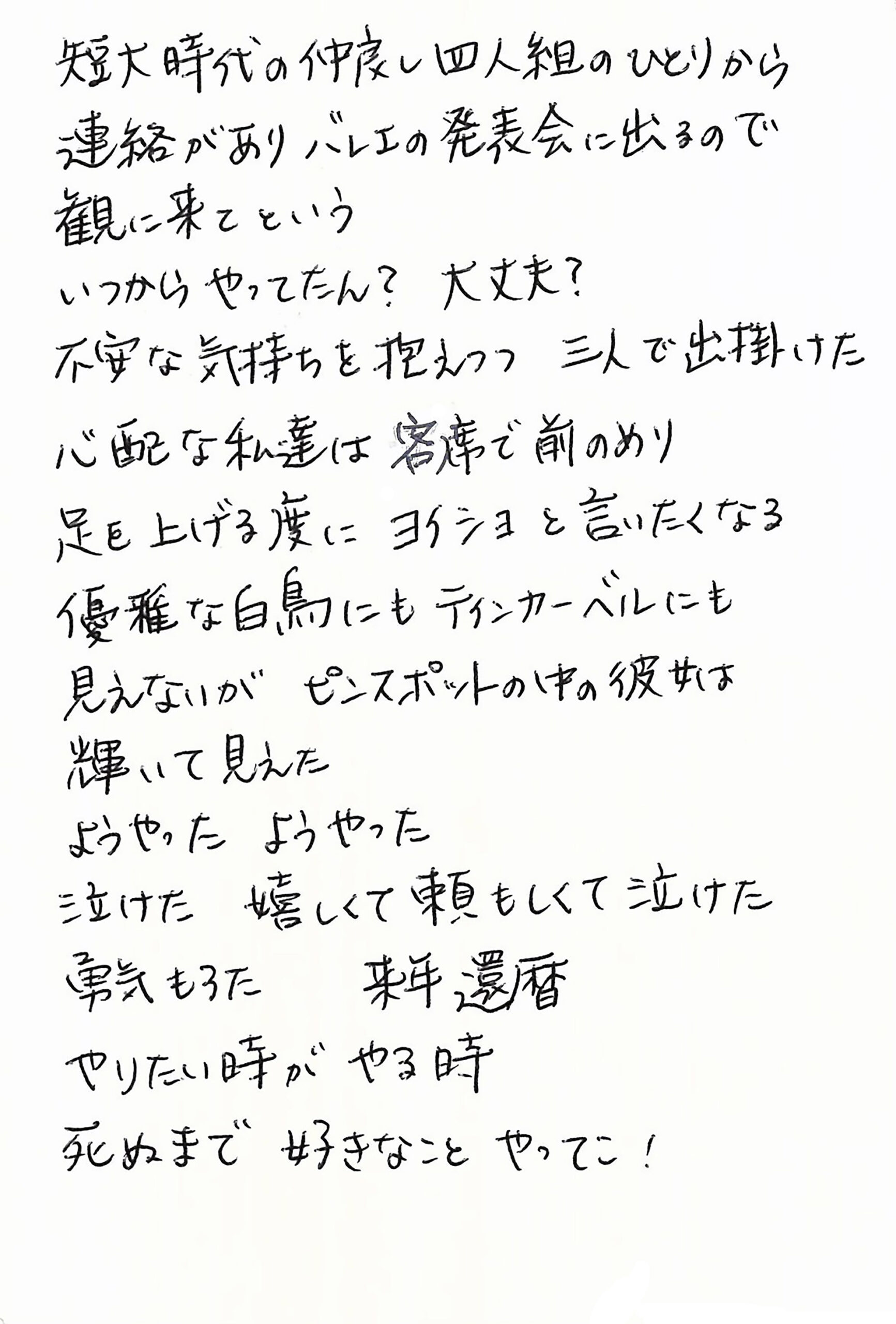 短大時代の仲良し四人組のひとりから 連絡がありバレエの発表会に出るので 観に来てという いつからやってたん？　大丈夫？ 不安な気持ちを抱えつつ三人で出掛けた 心配な私達は客席で前のめり 足を上げる度にヨイショと言いたくなる 優雅な白鳥にもティンカーベルにも見えないが ピンスポットの中の彼女は輝いて見えた ようやった　ようやった 泣けた　嬉しくて頼もしくて泣けた 勇気もろた　来年還暦　 やりたい時がやる時　 死ぬまで　好きなこと　やってこ！