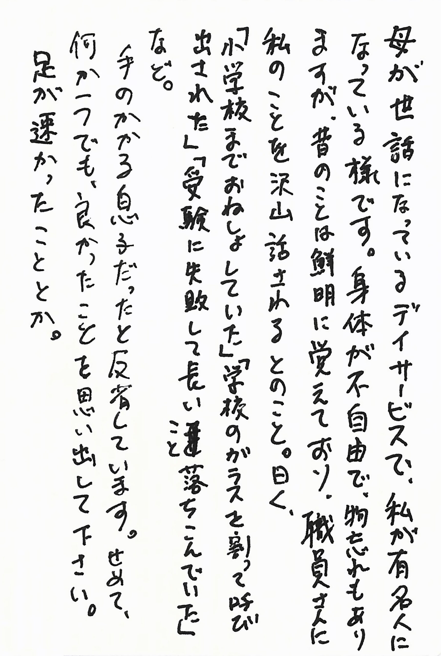 母が世話になっているデイサービスで、私が有名人になっている様です。 身体が不自由で、物忘れもありますが、昔のことは鮮明に覚えており、職員さんに私のことを沢山話されるとのこと。 曰く、 「小学校までおねしょしていた」 「学校のガラスを割って呼び出された」 「受験に失敗して長いこと落ちこんでいた」 など。 手のかかる息子だったと反省しています。 せめて、何か一つでも、良かったことを思い出して下さい。 足が速かったこととか。