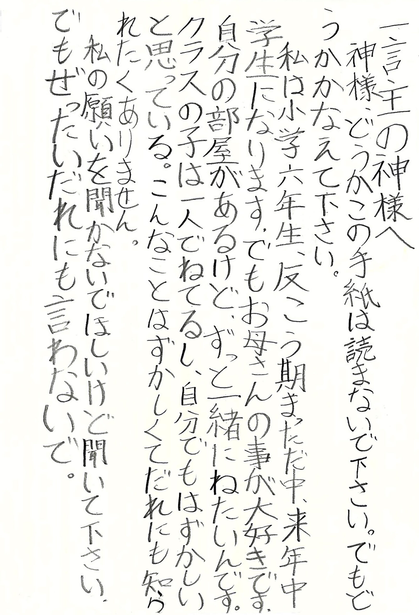 一言主の神様へ 神様、どうかこの手紙は読まないで下さい。 でもどうかかなえて下さい。 私は小学六年生、反こう期まっただ中、来年中学生になります。 でもお母さんの事が大好きです。 自分の部屋があるけど、ずっと一緒にねたいんです。 クラスの子は一人でねてるし、自分でもはずかしいと思っている。 こんなことはずかしくてだれにも知られたくありません。 私の願いを聞かないでほしいけど聞いて下さい。 でもぜったいだれにも言わないで。