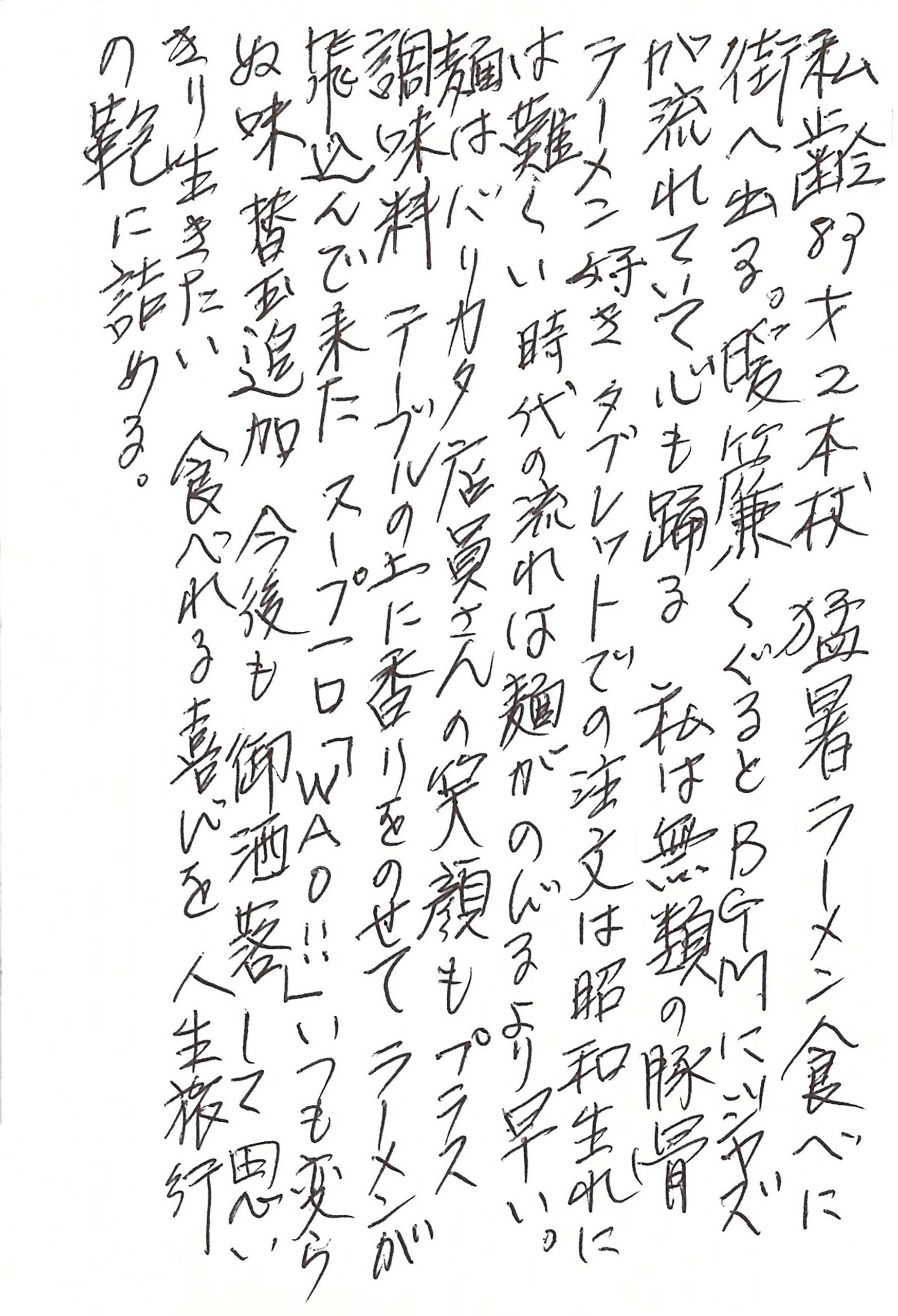 私 齢83才2本杖 猛暑ラーメン食べに街へ出る。 暖簾くぐるとＢＧＭにジャズが流れていて心も踊る 私は無類の豚骨ラーメン好き タブレットでの注文は昭和生れには難しい　 時代の流れは麺がのびるより早い。 麺はバリカタ 店員さんの笑顔もプラス調味料 テーブルの上に香りをのせてラーメンが飛込んで来た スープ一口「ＷＡＯ！！」 いつも変らぬ味 替玉追加 今後も御洒落して思いきり生きたい 食べれる喜びを人生旅行の鞄に詰める。