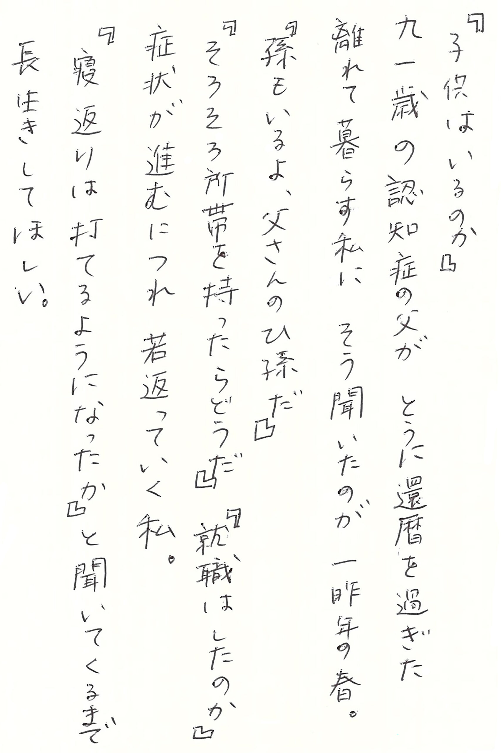 『子供はいるのか』 九一歳の認知症の父が　 とうに還暦を過ぎた離れて暮らす私に そう聞いたのが一昨年の春。 『孫もいるよ、父さんのひ孫だ』 『そろそろ所帯を持ったらどうだ』 『就職はしたのか』 症状が進むにつれ　若返っていく私。 『寝返りは打てるようになったか』と聞いてくるまで 長生きしてほしい。