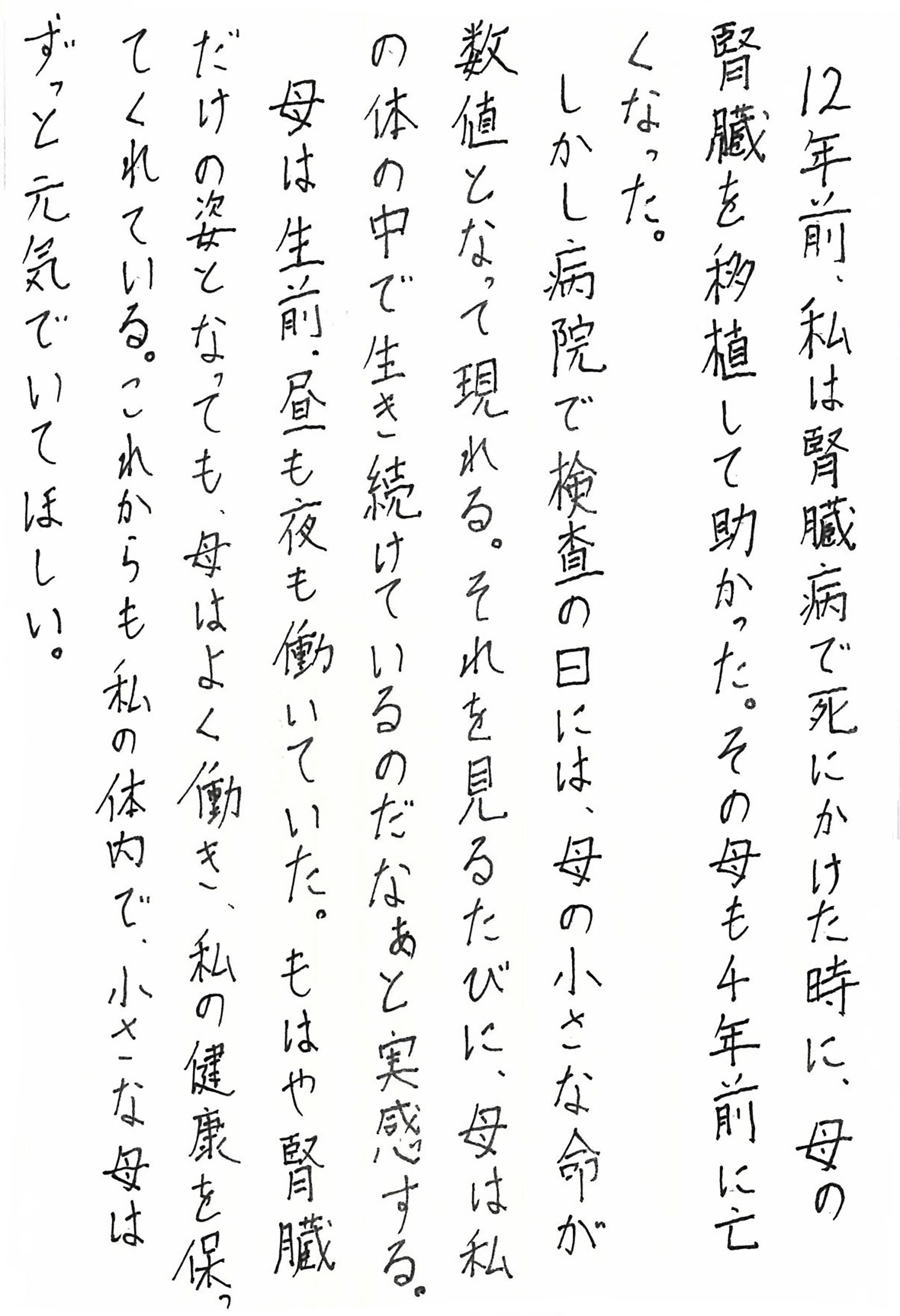 12年前、私は腎臓病で死にかけた時に、母の腎臓を移植して助かった。 その母も4年前に亡くなった。 しかし病院で検査の日には、母の小さな命が数値となって現れる。 それを見るたびに、母は私の体の中で生き続けているのだなぁと実感する。 母は生前、昼も夜も働いていた。 もはや腎臓だけの姿となっても、母はよく働き、私の健康を保ってくれている。 これからも私の体内で、小さな母はずっと元気でいてほしい。