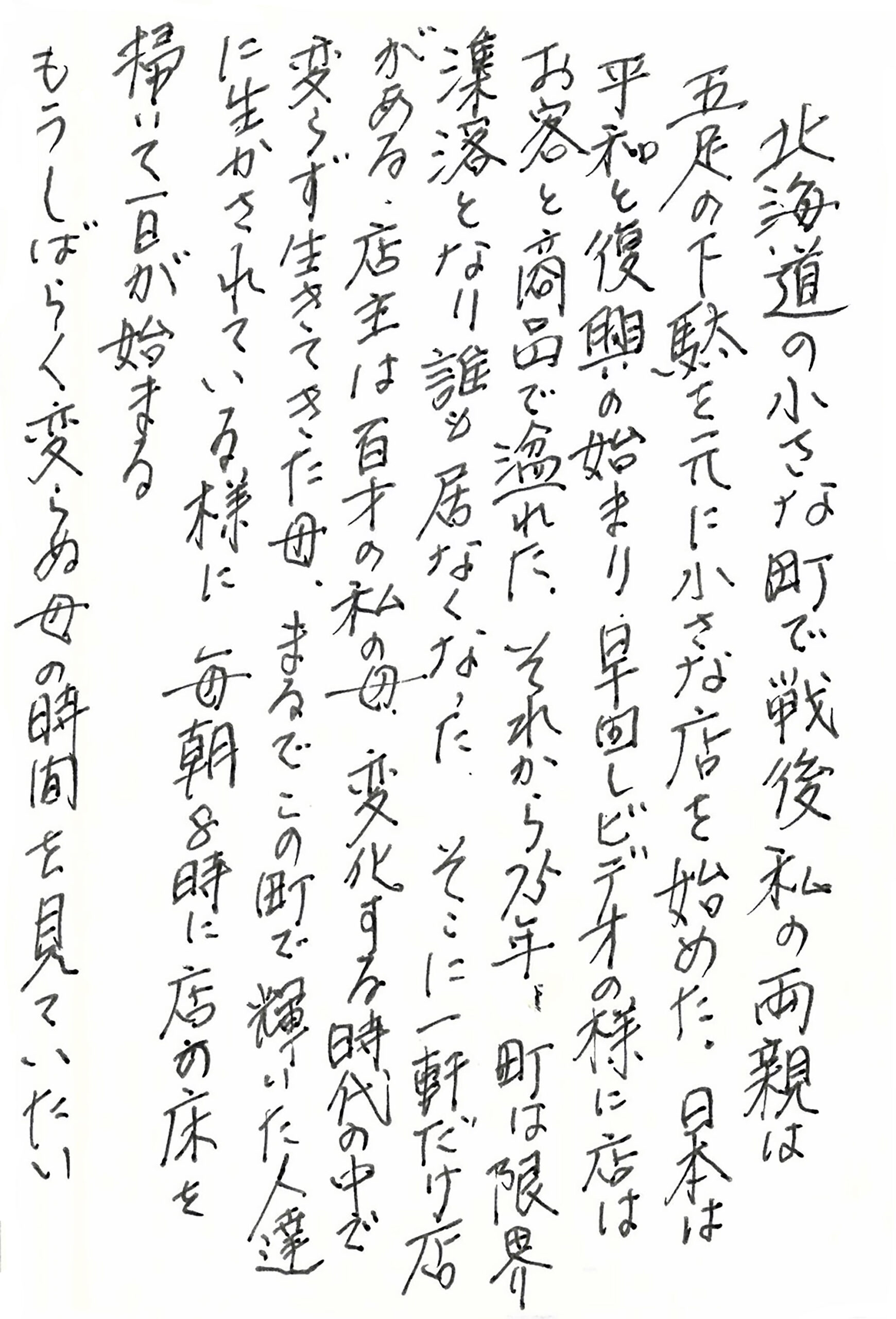 北海道の小さな町で戦後私の両親は五足の下駄を元に小さな店を始めた。 日本は平和と復興の始まり。 早回しビデオの様に店はお客と商品で溢れた。 それから75年。 町は限界潗落となり誰も居なくなった。 そこに一軒だけ店がある。 店主は百才の私の母。 変化する時代の中で変らず生きてきた母。 まるでこの町で輝いた人達に生かされている様に　 毎朝8時に店の床を掃いて一日が始まる もうしばらく変らぬ母の時間を見ていたい