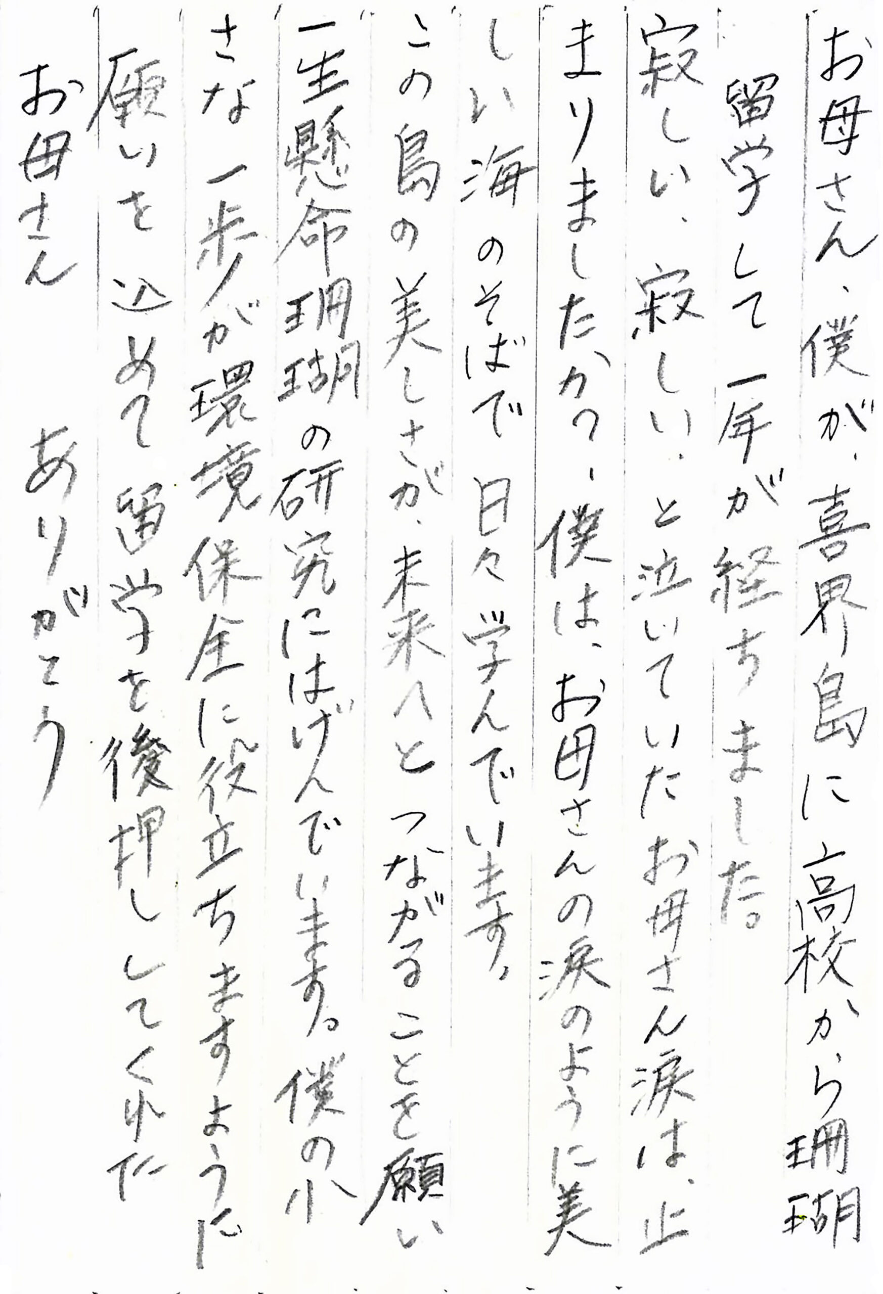 お母さん、僕が、喜界島に高校から珊瑚留学して一年が経ちました。 寂しい、寂しい、と泣いていたお母さん涙は、止まりましたか？ 僕は、お母さんの涙のように美しい海のそばで日々学んでいます。 この島の美しさが、未来へとつながることを願い 一生懸命珊瑚の研究にはげんでいます。 僕の小さな一歩が環境保全に役立ちますように 願いを込めて留学を後押ししてくれた お母さん　ありがとう