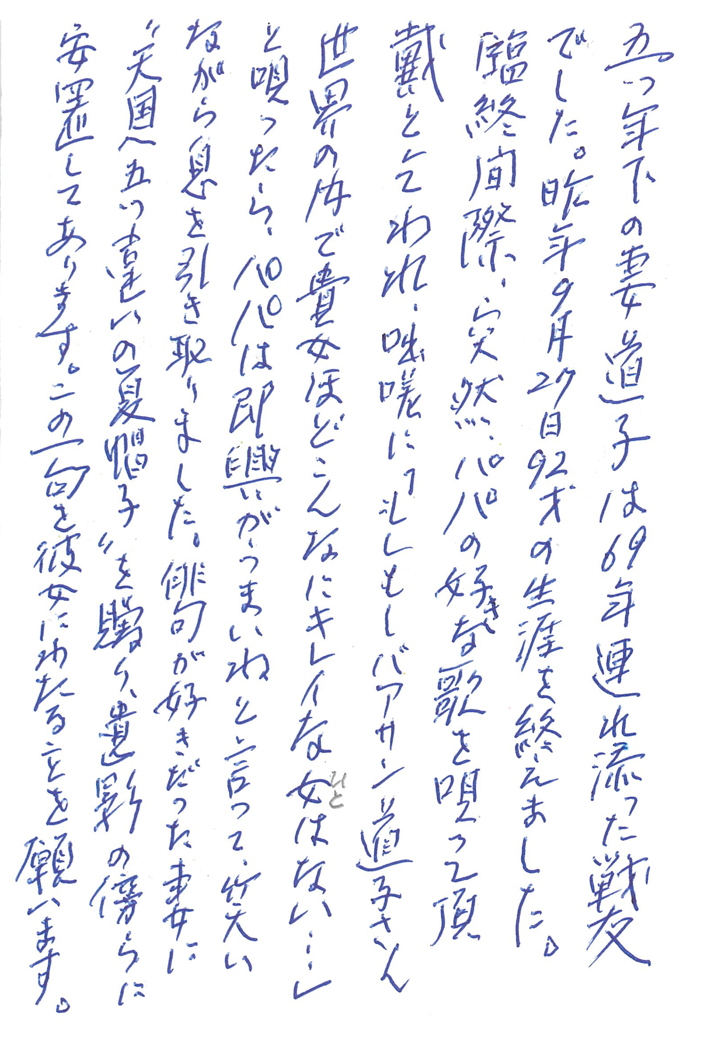 五つ年下の妻道子は69年連れ添った戦友でした。 昨年9月27日92才の生涯を終えました。 臨終間際、突然、パパの好きな歌を唄って頂戴と乞われ、咄嗟に 「もしもしバアサン道子さん 世界の内で貴女ほどこんなにキレイな女(ひと)はない…」 と唄ったら、パパは即興がうまいねと言って、笑いながら息を引き取りました。 俳句が好きだった妻に〝天国へ五つ違いの夏帽子〟を贈り、遺影の傍らに安置してあります。 この一句を彼女にわたることを願います。