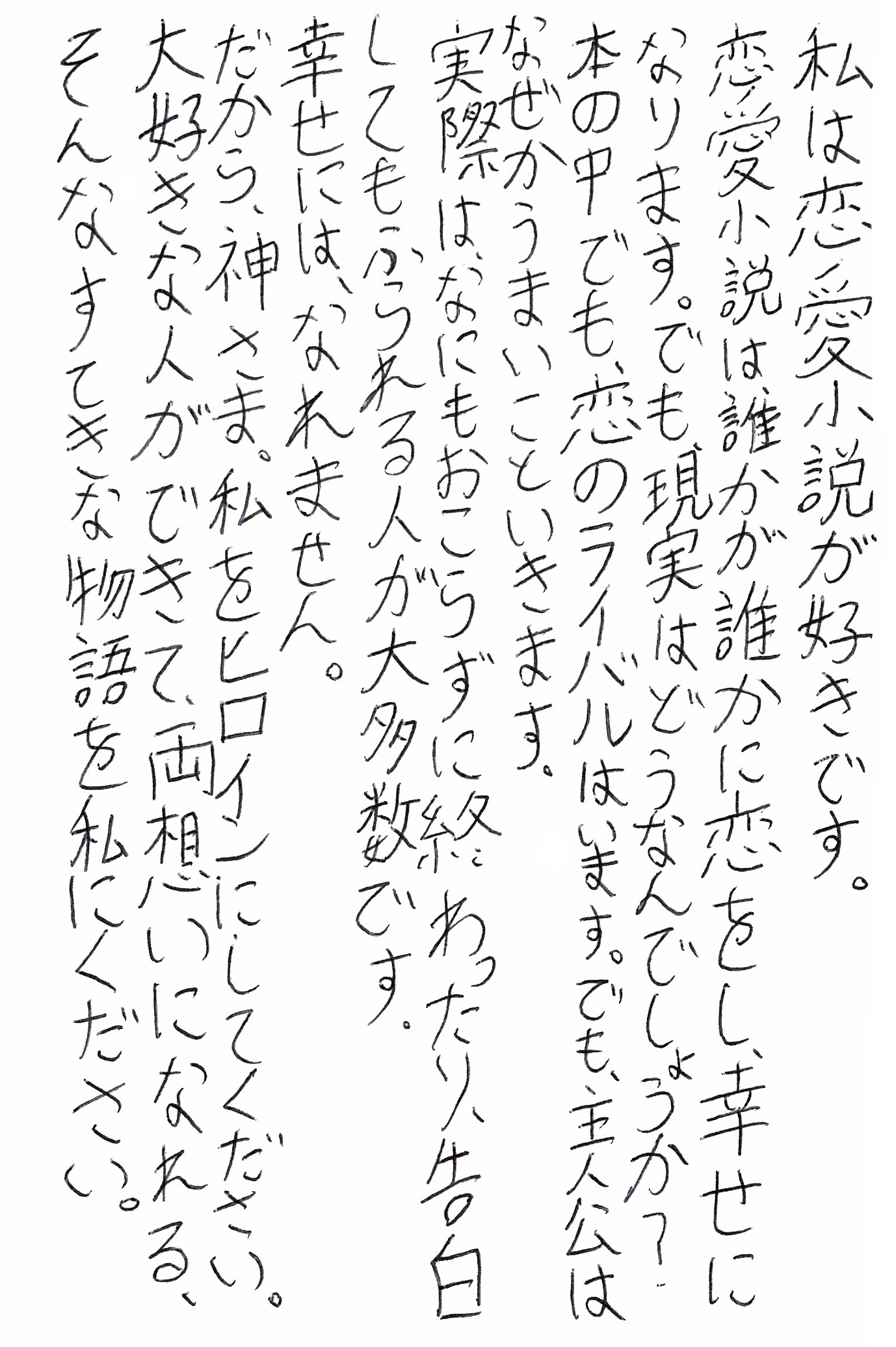 私は恋愛小説が好きです。 恋愛小説は誰かが誰かに恋をし、幸せになります。 でも、現実はどうなんでしょうか？ 本の中でも、恋のライバルはいます。 でも、主人公はなぜかうまいこといきます。 実際は、なにもおこらずに終わったり、告白してもふられる人が大多数です。 幸せには、なれません。 だから、神さま。私をヒロインにしてください。 大好きな人ができて、両想いになれる、そんなすてきな物語を私にください。