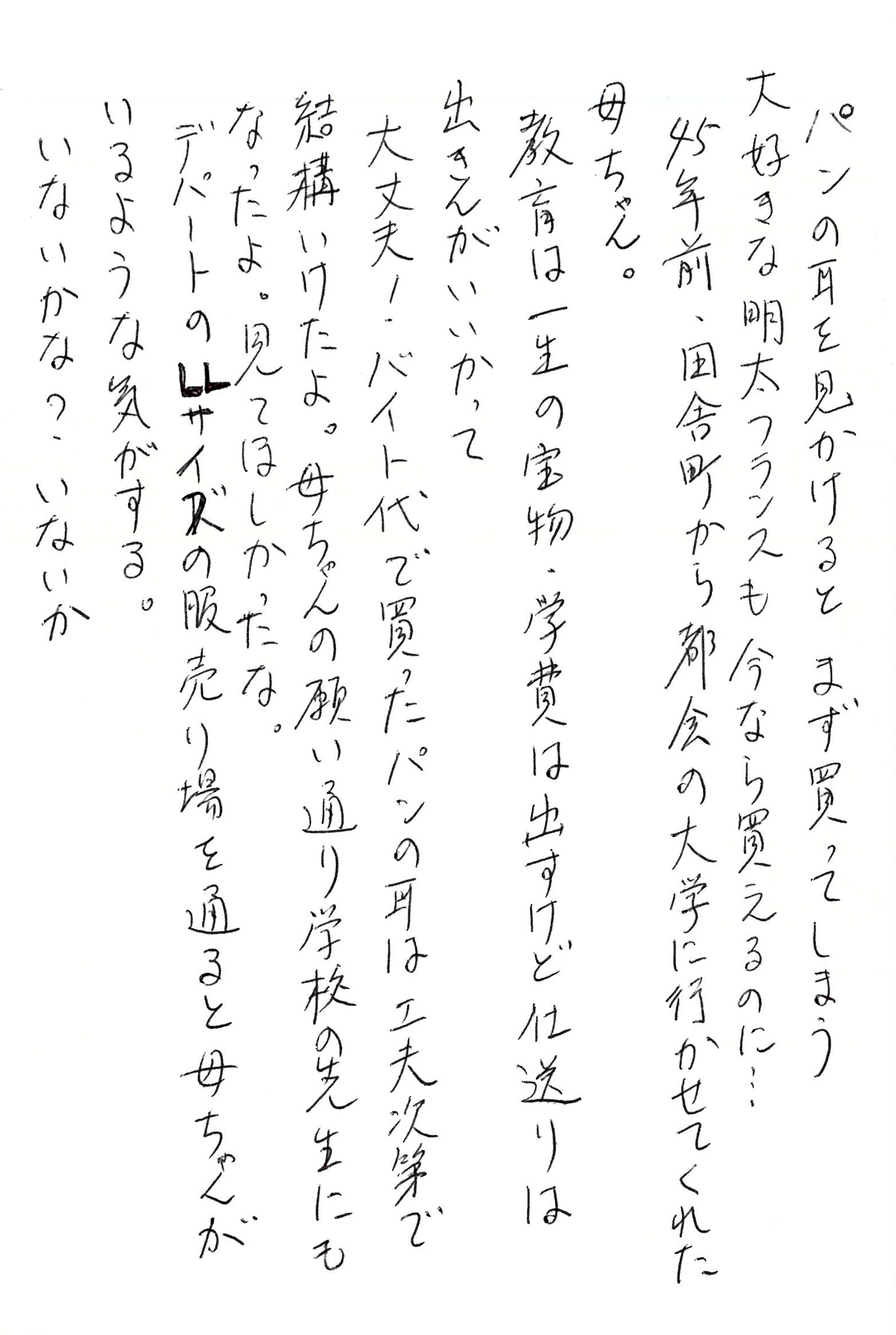 パンの耳を見かけると まず買ってしまう 大好きな明太フランスも今なら買えるのに… 45年前、田舎町から都会の大学に行かせてくれた母ちゃん。 教育は一生の宝物、学費は出すけど仕送りは出さんがいいかって 大丈夫！ バイト代で買ったパンの耳は工夫次第で結構いけたよ。 母ちゃんの願い通り学校の先生にもなったよ。 見てほしかったな。 デパートのＬＬサイズの服売り場を通ると母ちゃんがいるような気がする。 いないかな？ いないか