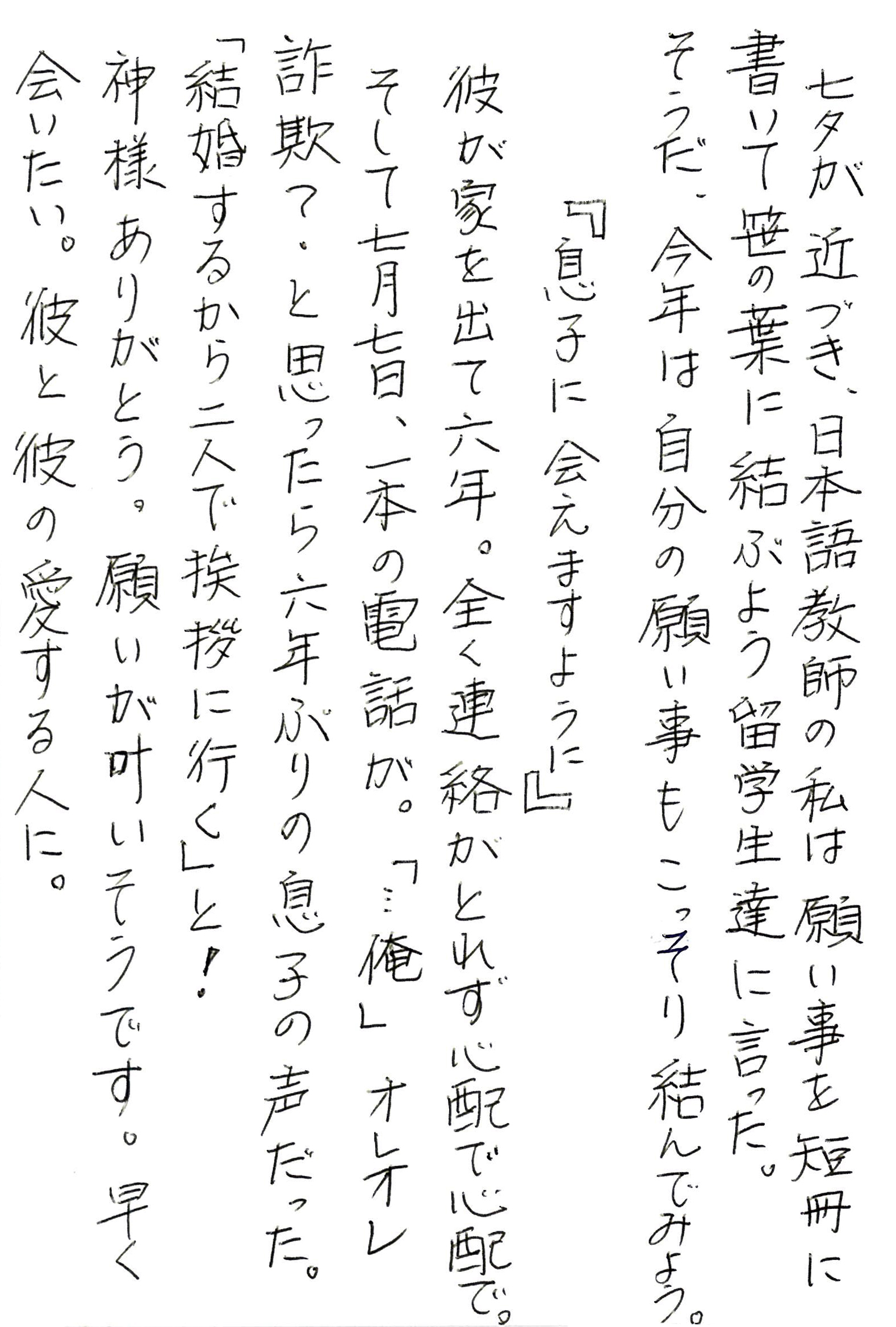 七夕が近づき、日本語教師の私は願い事を短冊に書いて笹の葉に結ぶよう留学生達に言った。 そうだ、今年は自分の願い事もこっそり結んでみよう。 　　『息子に会えますように』 彼が家を出て六年。全く連絡がとれず心配で心配で。 そして七月七日、一本の電話が。 「…俺」 オレオレ詐欺？ と思ったら六年ぶりの息子の声だった。 「結婚するから二人で挨拶に行く」と！ 神様ありがとう。願いが叶いそうです。 早く会いたい。彼と彼の愛する人に。