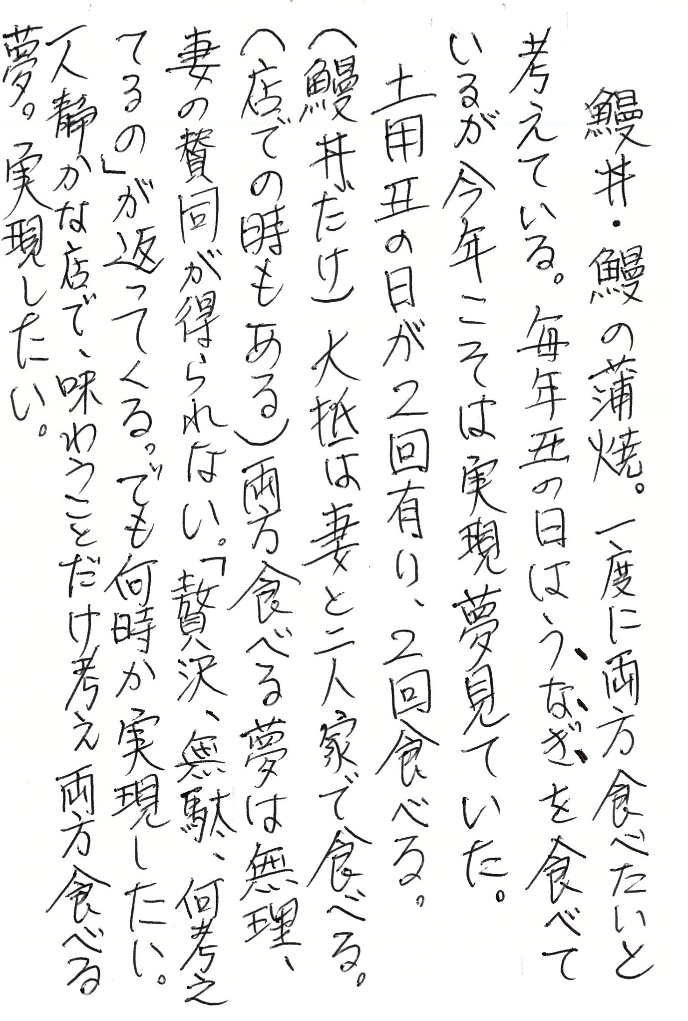 鰻丼・鰻の蒲焼。 一度に両方食べたいと考えている。 毎年丑の日はうなぎを食べているが 今年こそは実現夢見ていた。 土用丑の日が2回有り、2回食べる。（鰻丼だけ） 大抵は妻と二人家で食べる。（店での時もある） 両方食べる夢は無理、妻の賛同が得られない。 「贅沢、無駄、何考えてるの」が返ってくる。 でも何時か実現したい。 一人静かな店で、味わうことだけ考え両方食べる夢。 実現したい。