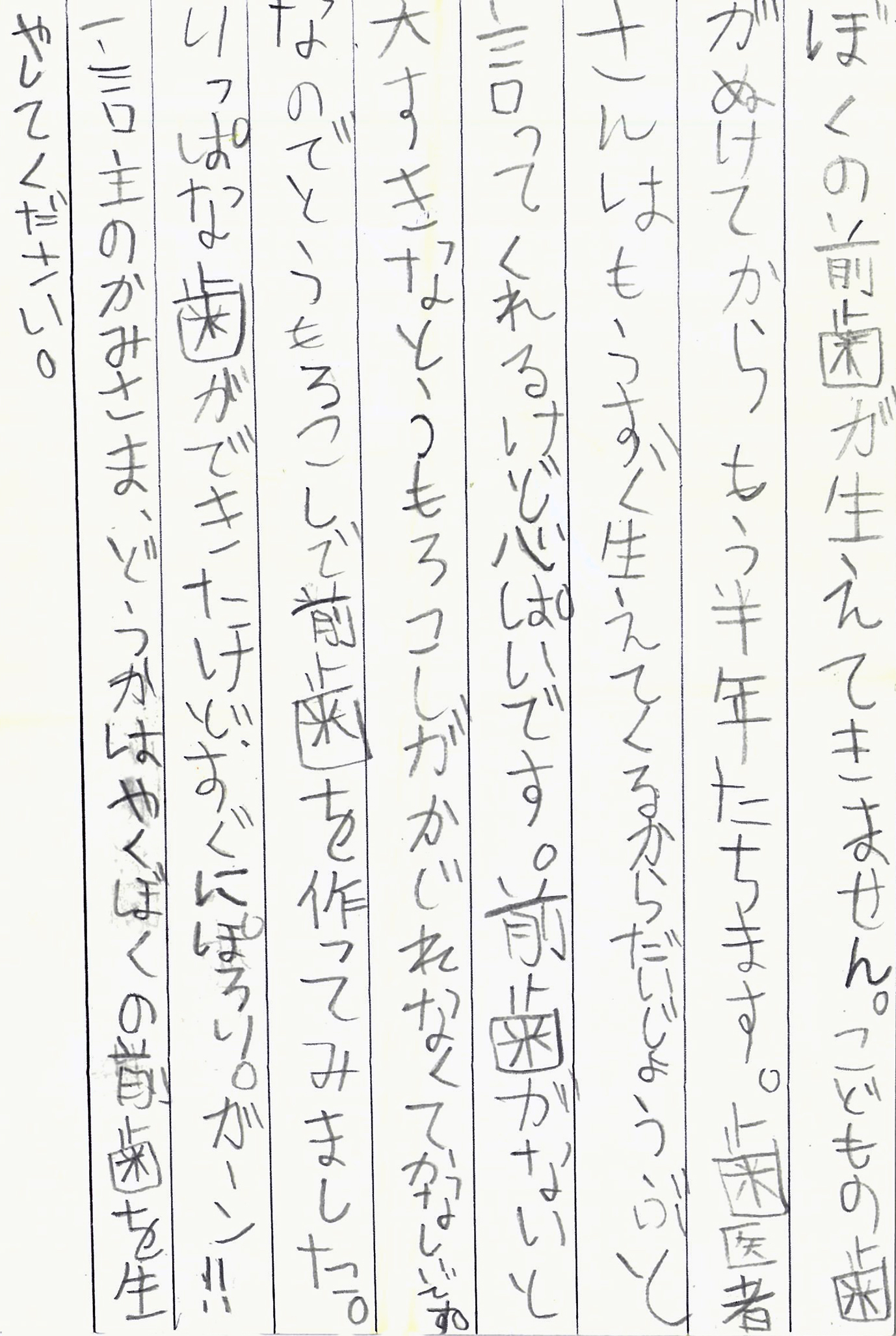 ぼくの前歯が生えてきません。 こどもの歯がぬけてからもう半年たちます。 歯医者さんはもうすぐ生えてくるから だいじょうぶと言ってくれるけど心ぱいです。 前歯がないと大すきなとうもろこしが かじれなくてかなしいです。 なのでとうもうろこしで前歯を作ってみました。 りっぱな歯ができたけど、すぐにぽろり。ガーン！！ 一言主のかみさま、どうかはやくぼくの前歯を生やしてください。