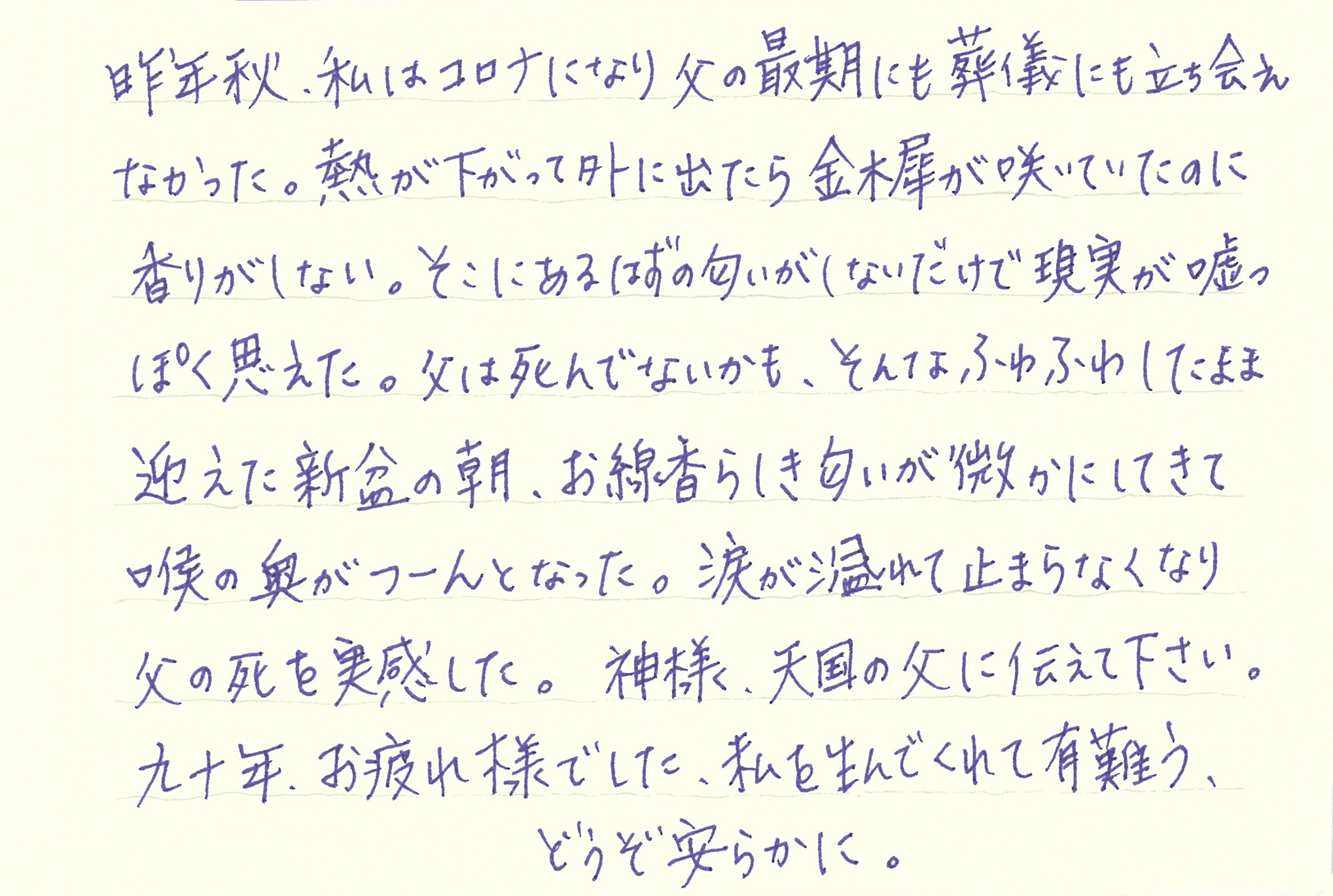 昨年秋、私はコロナになり父の最期にも葬儀にも立ち会えなかった。 熱が下がって外に出たら金木犀が咲いていたのに香りがしない。 そこにあるはずの匂いがしないだけで現実が嘘っぽく思えた。 父は死んでないかも、そんなふわふわしたまま迎えた新盆の朝、お線香らしき匂いが微かにしてきて喉の奥がつーんとなった。 涙が溢れて止まらなくなり 父の死を実感した。 神様、天国の父に伝えて下さい。 九十年、お疲れ様でした、私を生んでくれて有難う、どうぞ安らかに。