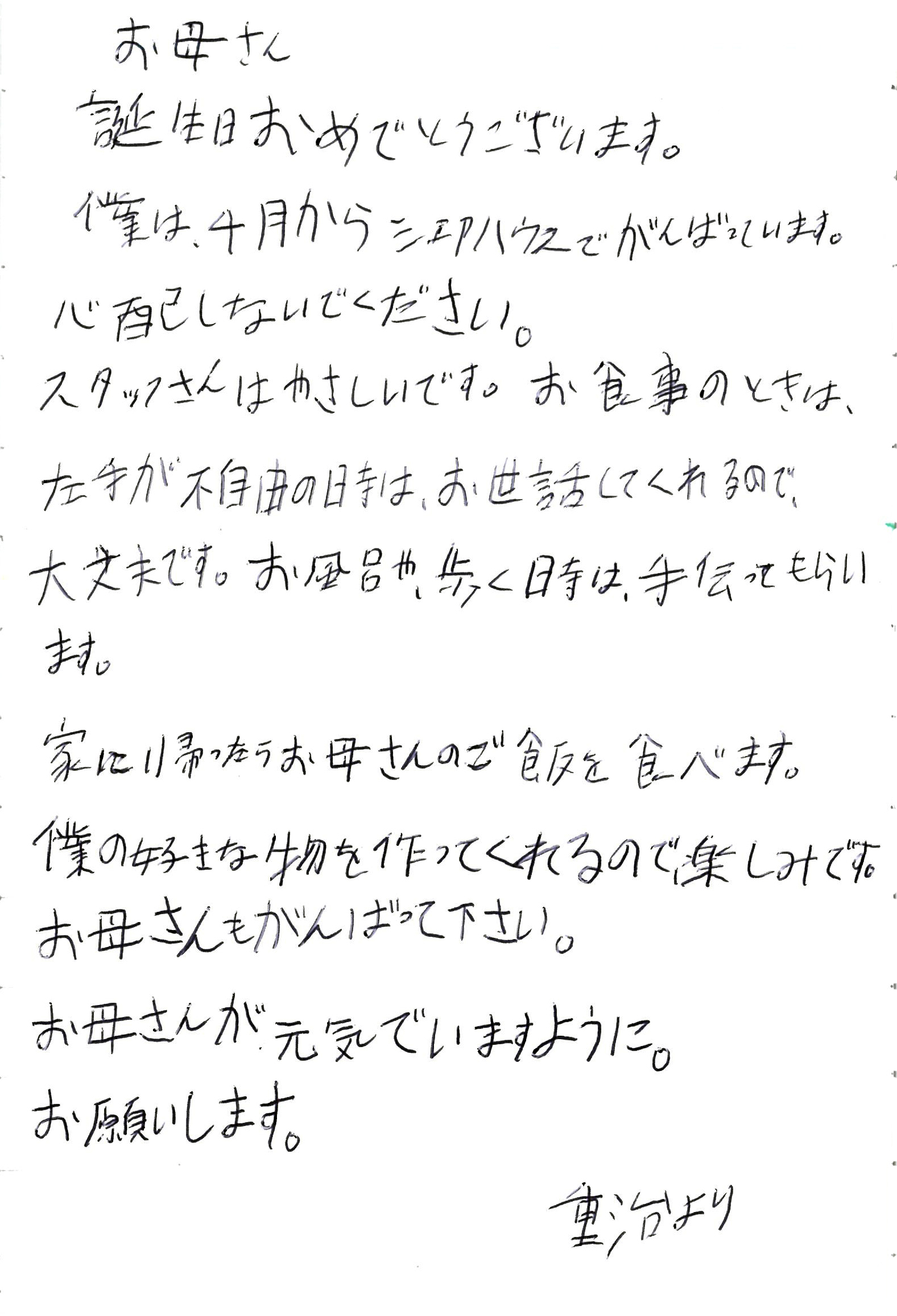 お母さん 誕生日おめでとうございます。 僕は、4月からシェアハウスでがんばっています。 心配しないでください。 スタッフさんはやさしいです。 お食事のときは、左手が不自由の時は、 お世話してくれるので、大丈夫です。 お風呂や、歩く時は、手伝ってもらいます。 家に帰ったらお母さんのご飯を食べます。 僕の好きな物を作ってくれるので、楽しみです。 お母さんもがんばって下さい。 お母さんが元気でいますように。 お願いします。 　　　　重治より