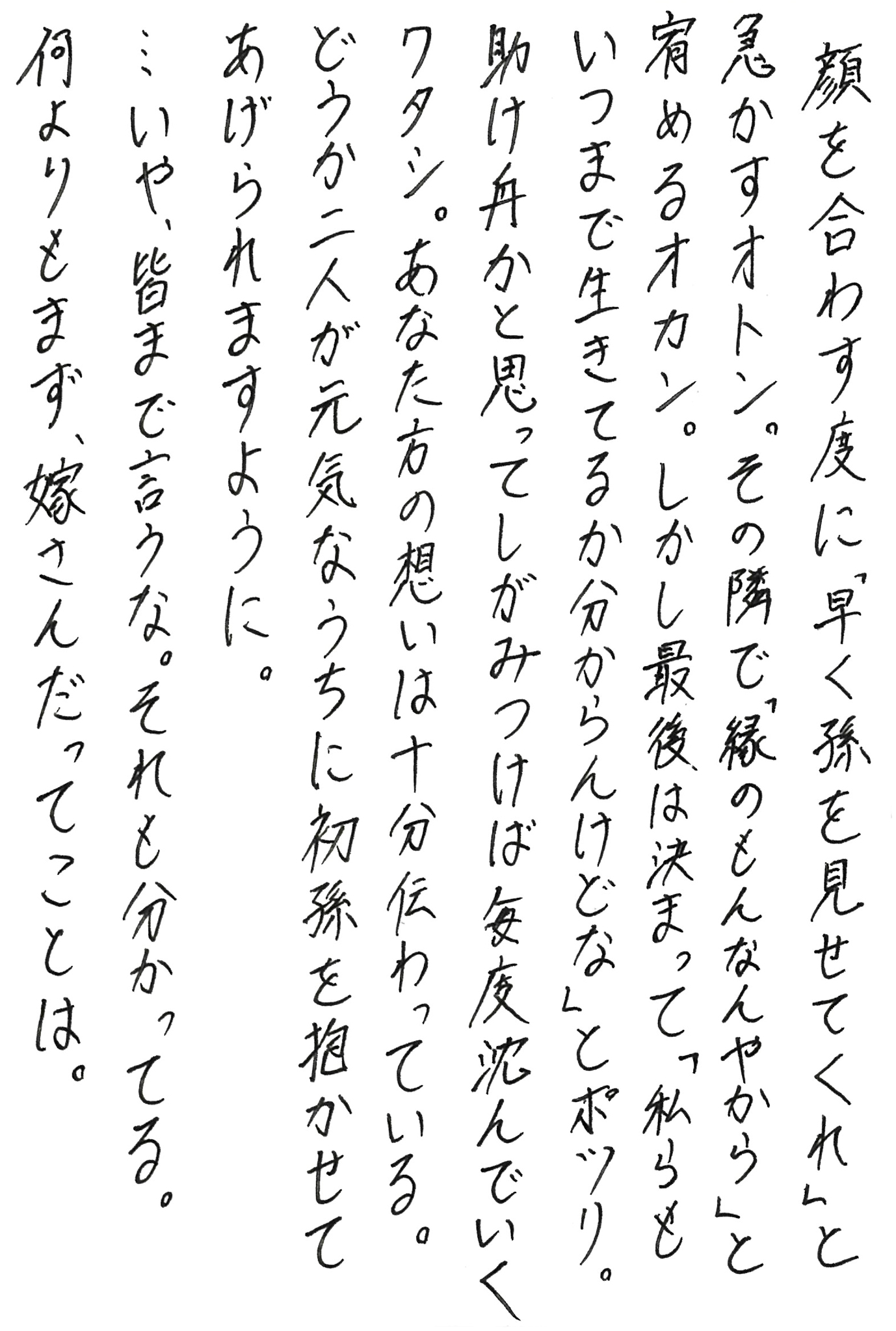 顔を合わす度に「早く孫を見せてくれ」と急かすオトン。 その隣で「縁のもんなんやから」と宥めるオカン。 しかし最後は決まって「私らもいつまで生きてるか分からんけどな」とポツリ。 助け舟かと思ってしがみつけば毎度沈んでいくワタシ。 あなた方の想いは十分伝わっている。 どうか二人が元気なうちに初孫を抱かせてあげられますように。 …いや、皆まで言うな。それも分かってる。 何よりもまず、嫁さんだってことは。