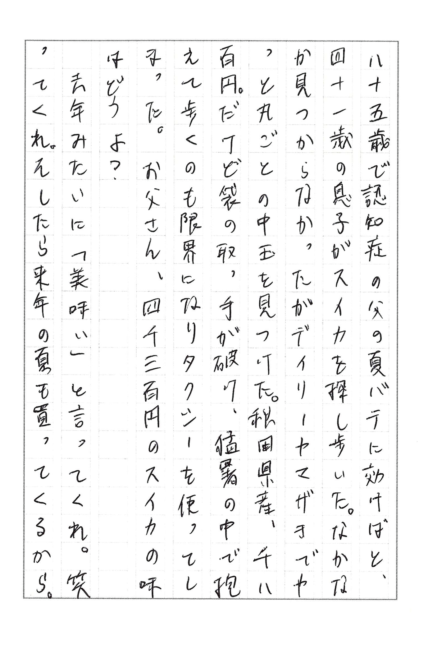 八十五歳で認知症の父の夏バテに効けばと、四十一歳の息子がスイカを探し歩いた。 なかなか見つからなかったがデイリーヤマザキでやっと丸ごとの中玉を見つけた。 秋田県産、千八百円。 だけど袋の取っ手が破け、猛暑の中で抱えて歩くのも限界になりタクシーを使ってしまった。 お父さん、四千三百円のスイカの味はどうよ？ 去年みたいに「美味い」と言ってくれ。 笑ってくれ。 そしたら来年の夏も買ってくるから。
