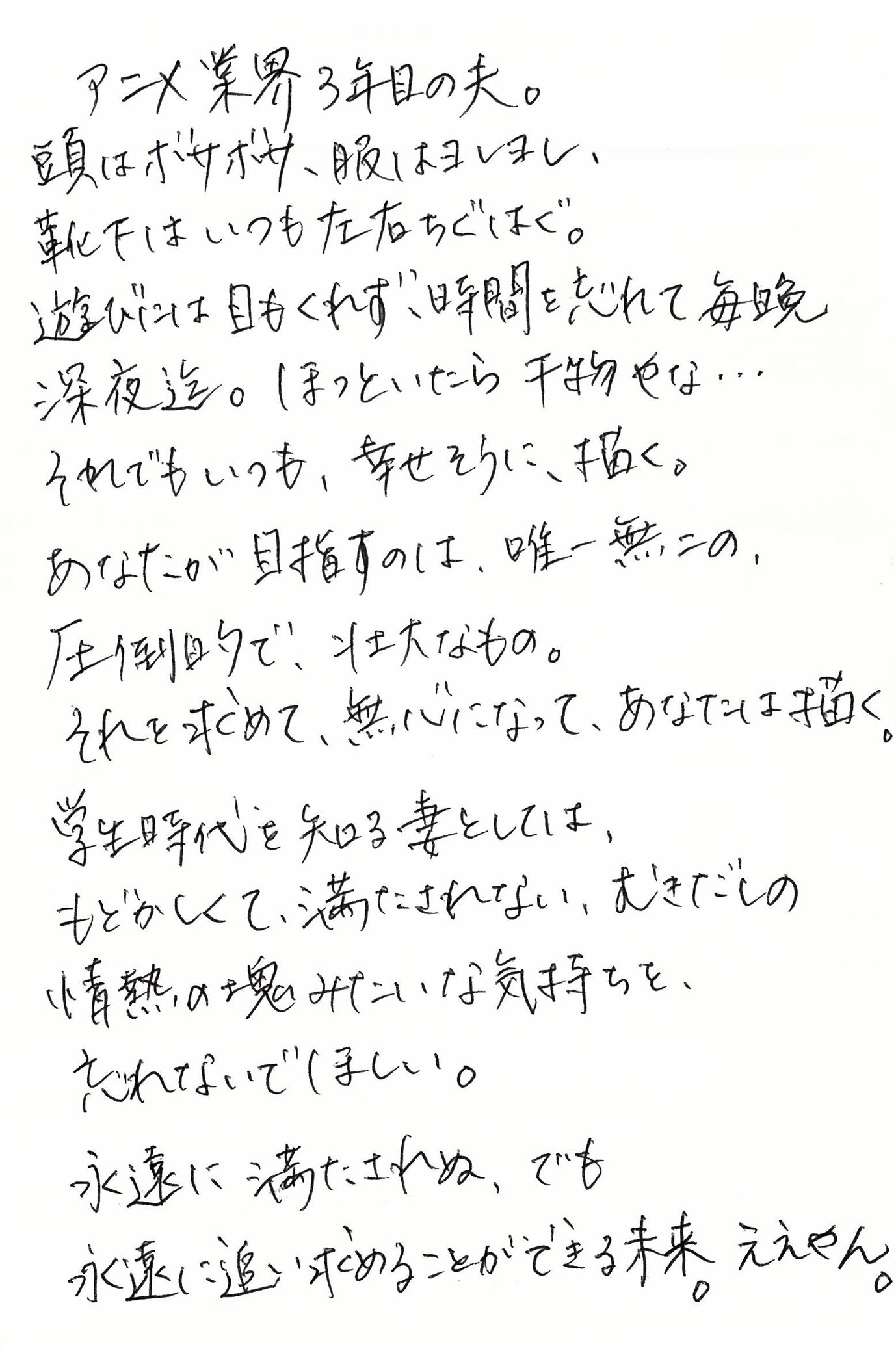 アニメ業界3年目の夫。 頭はボサボサ、服はヨレヨレ、 靴下はいつも左右ちぐはぐ。 遊びには目もくれず、時間を忘れて毎晩深夜迄。 ほっといたら干物やな… それでもいつも、幸せそうに、描く。 あなたが目指すのは、唯一無二の、 圧倒的で、壮大なもの。 それを求めて、無心になって、あなたは描く。 学生時代を知る妻としては、 もどかしくて、満たされない、むきだしの 情熱の塊みたいな気持ちを、忘れないでほしい。 永遠に満たされぬ、でも 永遠に追い求めることができる未来。 ええやん。