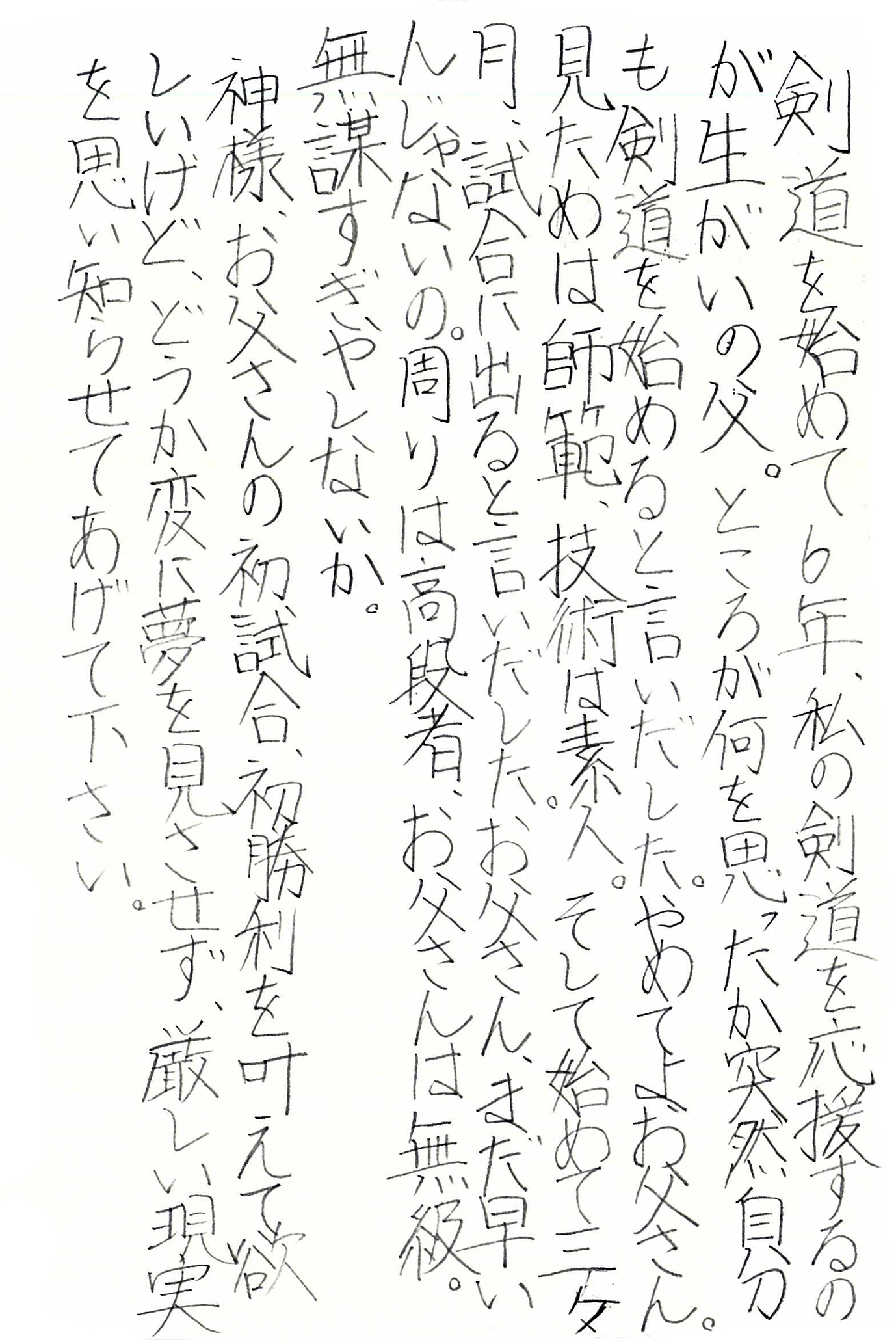 剣道を始めて6年、私の剣道を応援するのが生がいの父。 ところが何を思ったか突然自分も剣道を始めると言いだした。 やめてよお父さん。 見ためは師範、技術は素人。 そして始めて三ヶ月、試合に出ると言いだした。 お父さん、まだ早いんじゃないの。 周りは高段者、お父さんは無級。 無謀すぎやしないか。 神様、お父さんの初試合、初勝利を叶えて欲しいけど、 どうか変に夢を見させず、厳しい現実を思い知らせてあげて下さい。