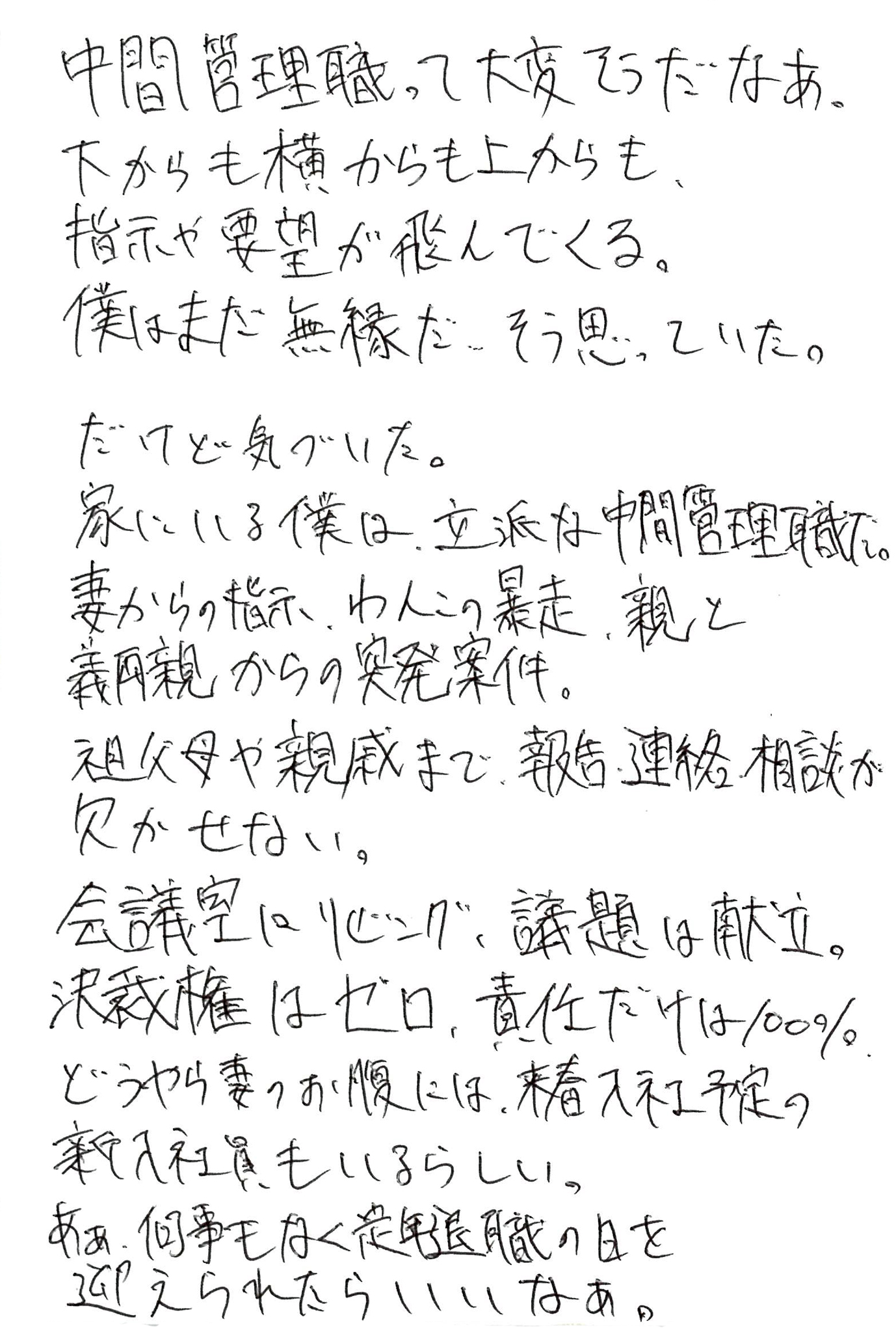 中間管理職って大変そうだなあ。 下からも横からも上からも、指示や要望が飛んでくる。 僕はまだ無縁だ…そう思っていた。 だけど気づいた。 家にいる僕は、立派な中間管理職だ。 妻からの指示、わんこの暴走、親と義両親からの突発案件。 祖父母や親戚まで、報告・連絡・相談が欠かせない。 会議室はリビング、議題は献立。 決裁権はゼロ、責任だけは100％。 どうやら妻のお腹には、来春入社予定の新入社員もいるらしい。 あぁ、何事もなく定年退職の日を迎えられたらいいなあ。