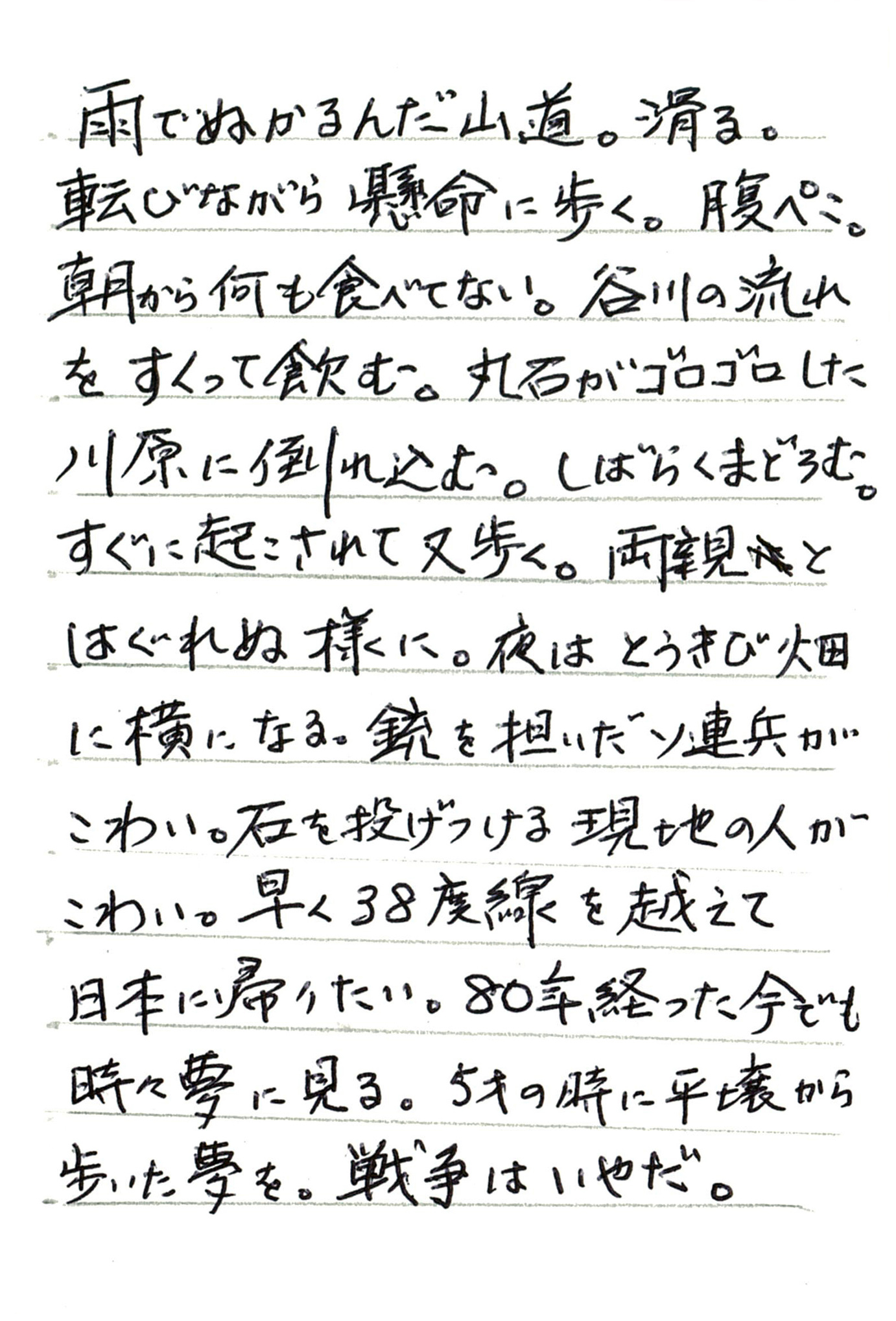 雨でぬかるんだ山道。滑る。 転びながら懸命に歩く。腹ぺこ。 朝から何も食べてない。 谷川の流れをすくって飲む。 丸石がゴロゴロした川原に倒れ込む。 しがらくまどろむ。 すぐに起こされて又歩く。両親とはぐれぬ様に。 夜はとうきび畑に横になる。 銃を担いだソ連兵がこわい。 石を投げつける現地の人がこわい。 早く38度線を越えて日本に帰りたい。 80年経った今でも時々夢に見る。 5才の時に平壌から歩いた夢を。 戦争はいやだ。