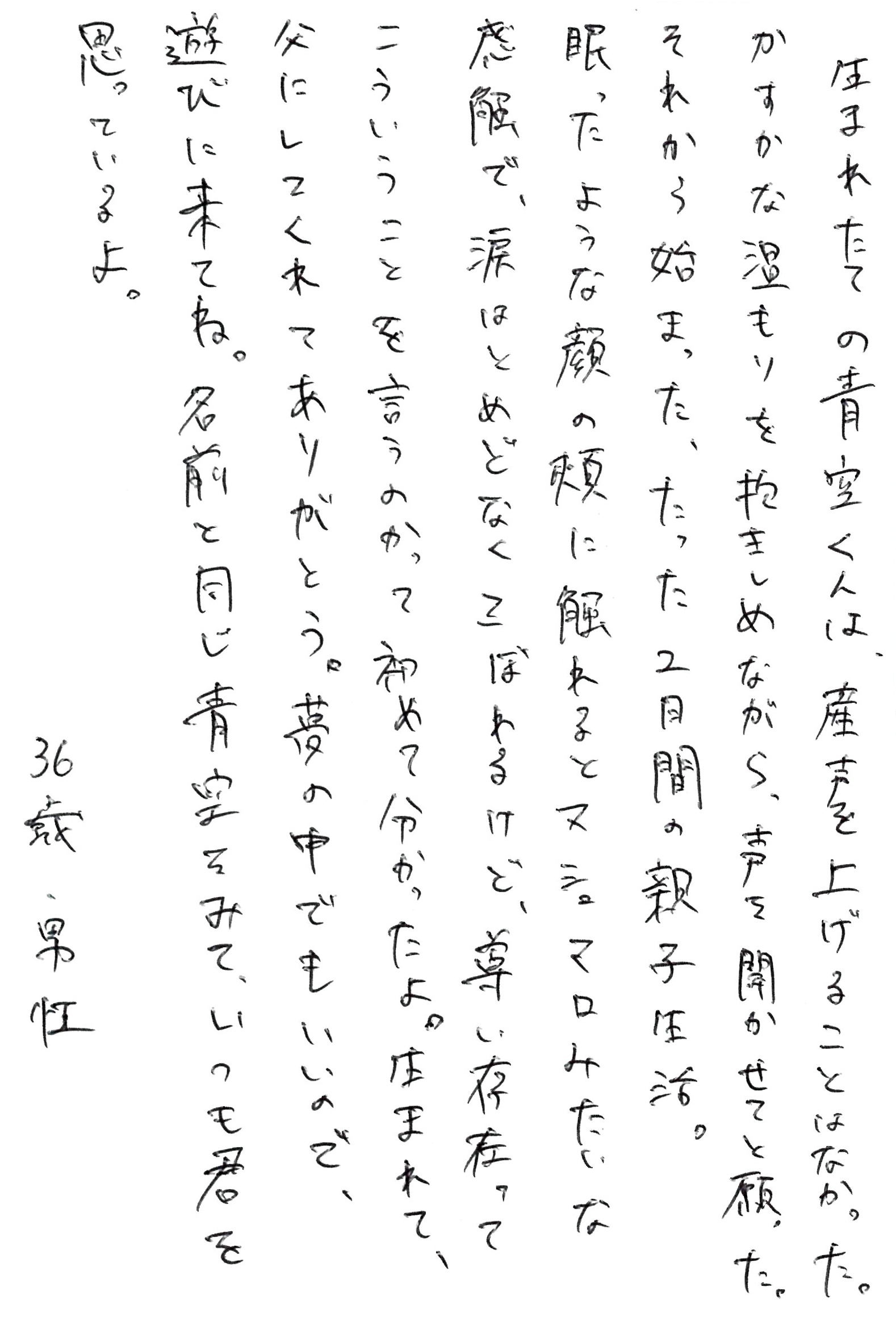 生まれたての青空くんは、産声を上げることはなかった。 かすかな温もりを抱きしめながら、声を聞かせてと願った。 それから始まった、たった2日間の親子生活。 眠ったような顔の頬に触れるとマシュマロみたいな感触で、涙はとめどなくこぼれるけど、尊い存在ってこういうことを言うのかって初めて分かったよ。 生まれて、父にしてくれてありがとう。 夢の中でもいいので、遊びに来てね。 名前と同じ青空をみて、いつも君を思っているよ。