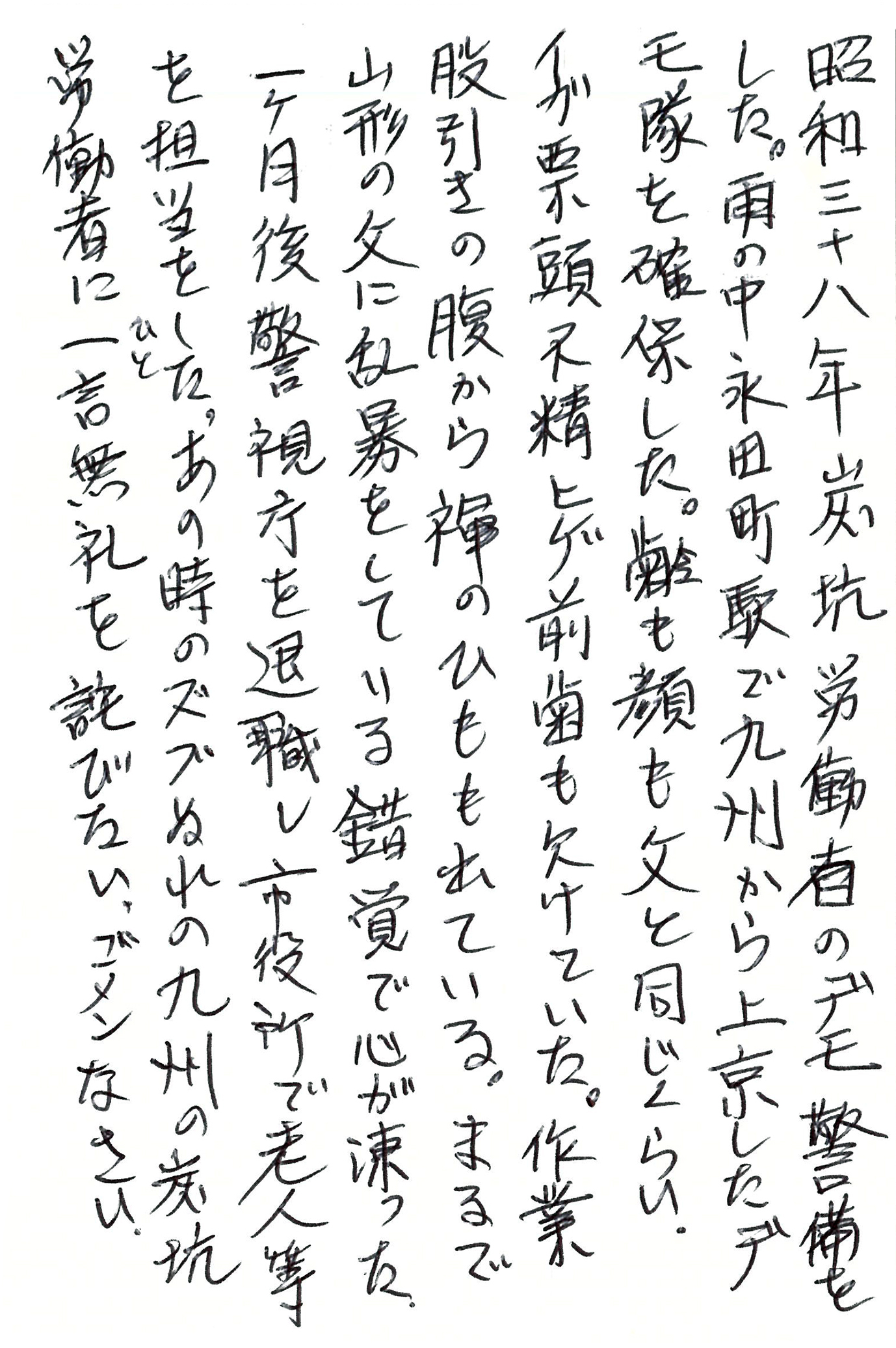 昭和三十八年炭坑労働者のデモ警備をした。 雨の中 永田町駅で九州から上京したデモ隊を確保した。 齢も顔も父と同じくらい。 イガ栗頭 不精ヒゲ 前歯も欠けていた。 作業股引きの腹から褌のひもも出ている。 まるで山形の父に乱暴をしている錯覚で心が凍った。 一ヶ月後 警視庁を退職し市役所で老人等を担当をした。 あの時のズブぬれの九州の炭坑労働者に一言無礼を詫びたい。ゴメンなさい。