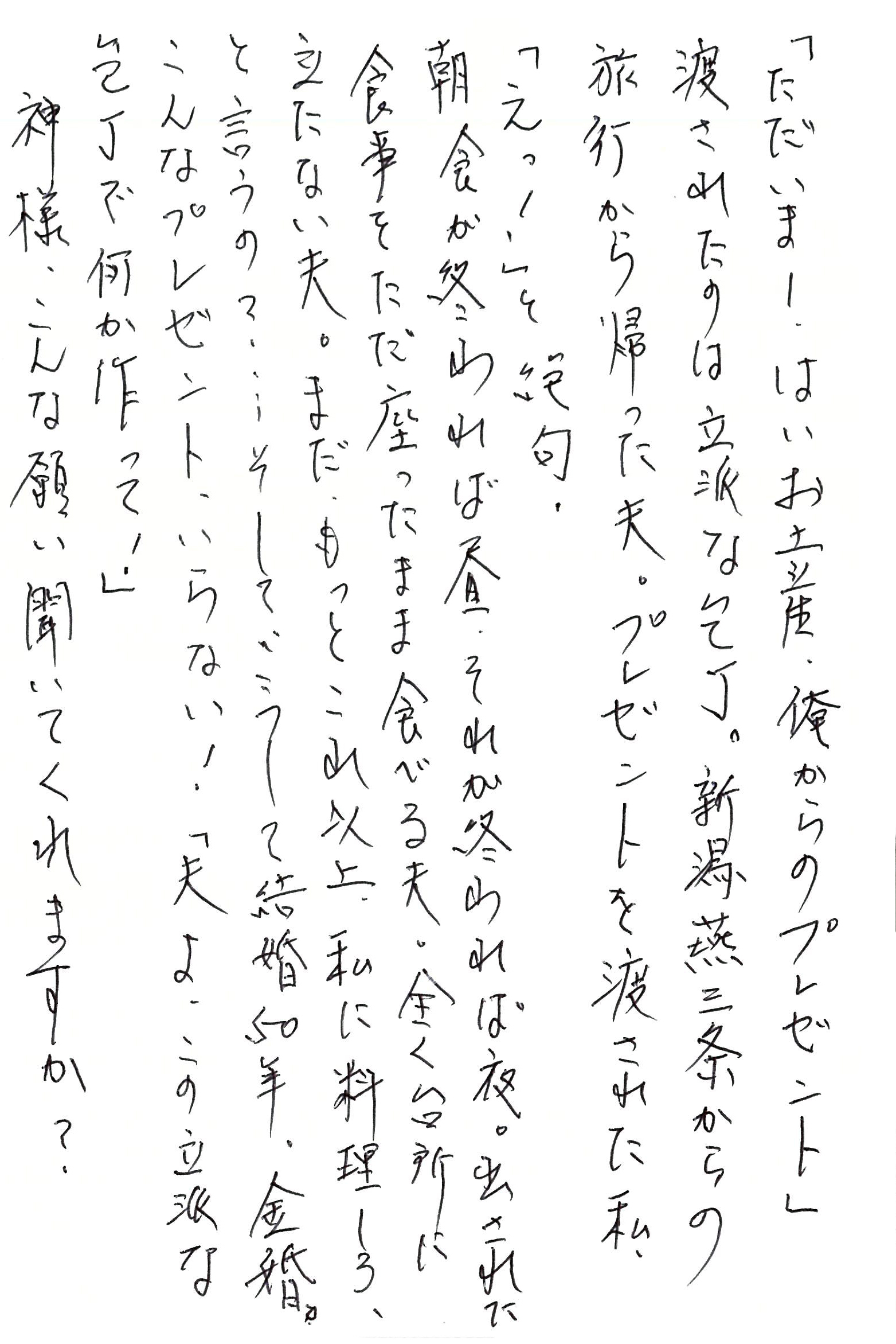 「ただいま！ はいお土産、俺からのプレゼント」 渡されたのは立派な包丁。 新潟燕三条からの旅行から帰った夫。 プレゼントを渡された私、「えっ！」と絶句。 朝食が終われば昼、それが終われば夜。 出された食事をただ座ったまま食べる夫。 全く台所に立たない夫。 まだ、もっとこれ以上、私に料理しろ、と言うの？ ……そして、こうして結婚50年、金婚。 こんなプレゼント、いらない！ 「夫よ、この立派な包丁で何か作って！」 神様、こんな願い聞いてくれますか？