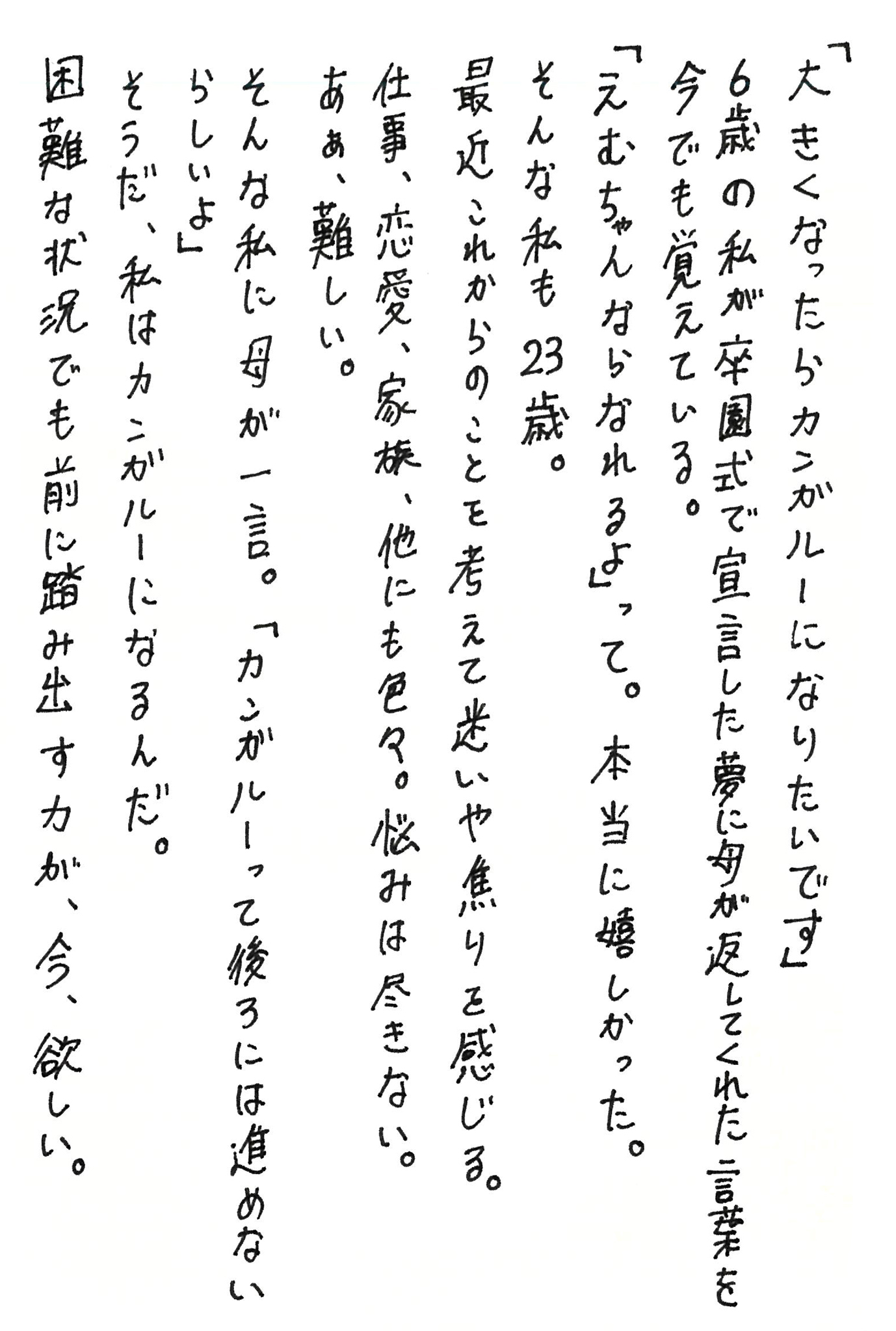 「大きくなったらカンガルーになりたいです」 6歳の私が卒園式で宣言した夢に母が返してくれた言葉を今でも覚えている。 「えむちゃんならなれるよ」って。本当に嬉しかった。 そんな私も23歳。 最近これからのことを考えて迷いや焦りを感じる。 仕事、恋愛、家族、他にも色々。悩みは尽きない。 あぁ、難しい。 そんな私に母が一言。 「カンガルーって後ろには進めないらしいよ」 そうだ、私はカンガルーになるんだ。 困難な状況でも前に踏み出す力が、今、欲しい。