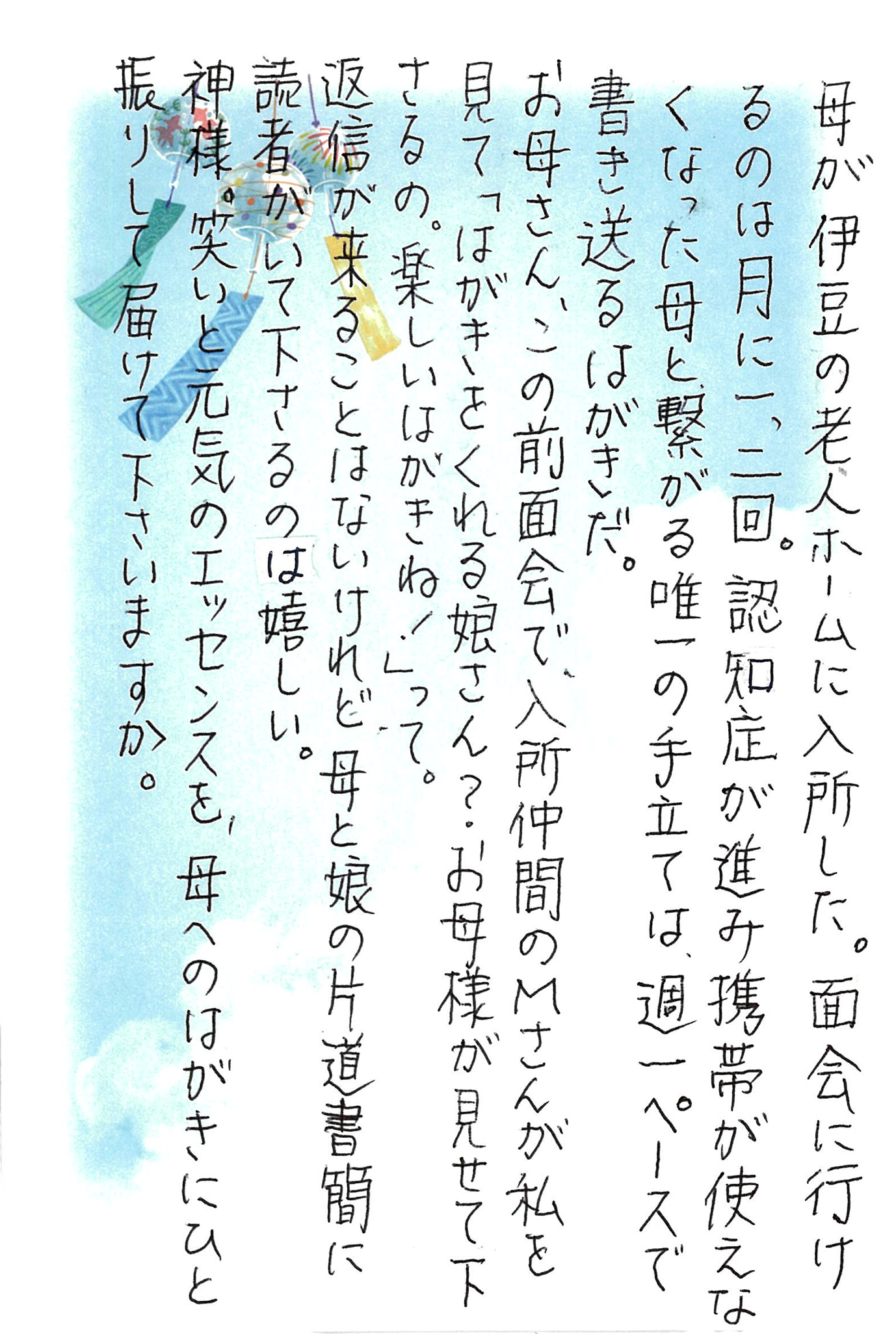 母が伊豆の老人ホームに入所した。 面会に行けるのは月に一、二回。 認知症が進み携帯が使えなくなった母と繋がる唯一の手立ては、週一ペースで書き送るはがきだ。 お母さん、この前面会で、入所仲間のＭさんが私を見て 「はがきをくれる娘さん？ お母様が見せて下さるの。 楽しいはがきね！」って。 返信が来ることはないけれど、母と娘の片道書簡に読者がいて下さるのは嬉しい。 神様。笑いと元気のエッセンスを、母へのはがきにひと振りして届けて下さいますか。