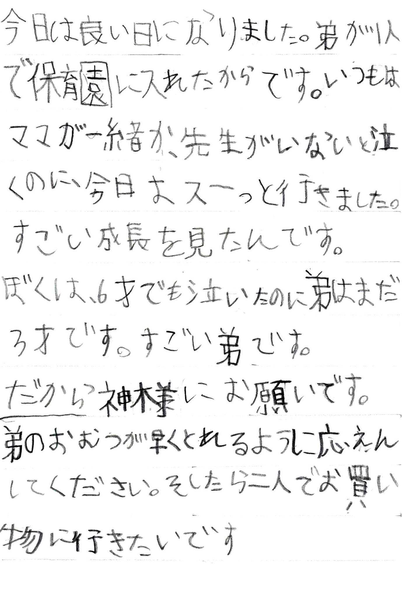 今日は良い日になりました。 弟が1人で保育園に入れたからです。 いつもはママが一緒か、先生がいないと泣くのに、今日はスーっと行きました。 すごい成長を見たんです。 ぼくは、6才でも泣いたのに弟はまだ3才です。 すごい弟です。 だから神様にお願いです。 弟のおむつが早くとれるように応えんしてください。 そしたら二人でお買い物に行きたいです。