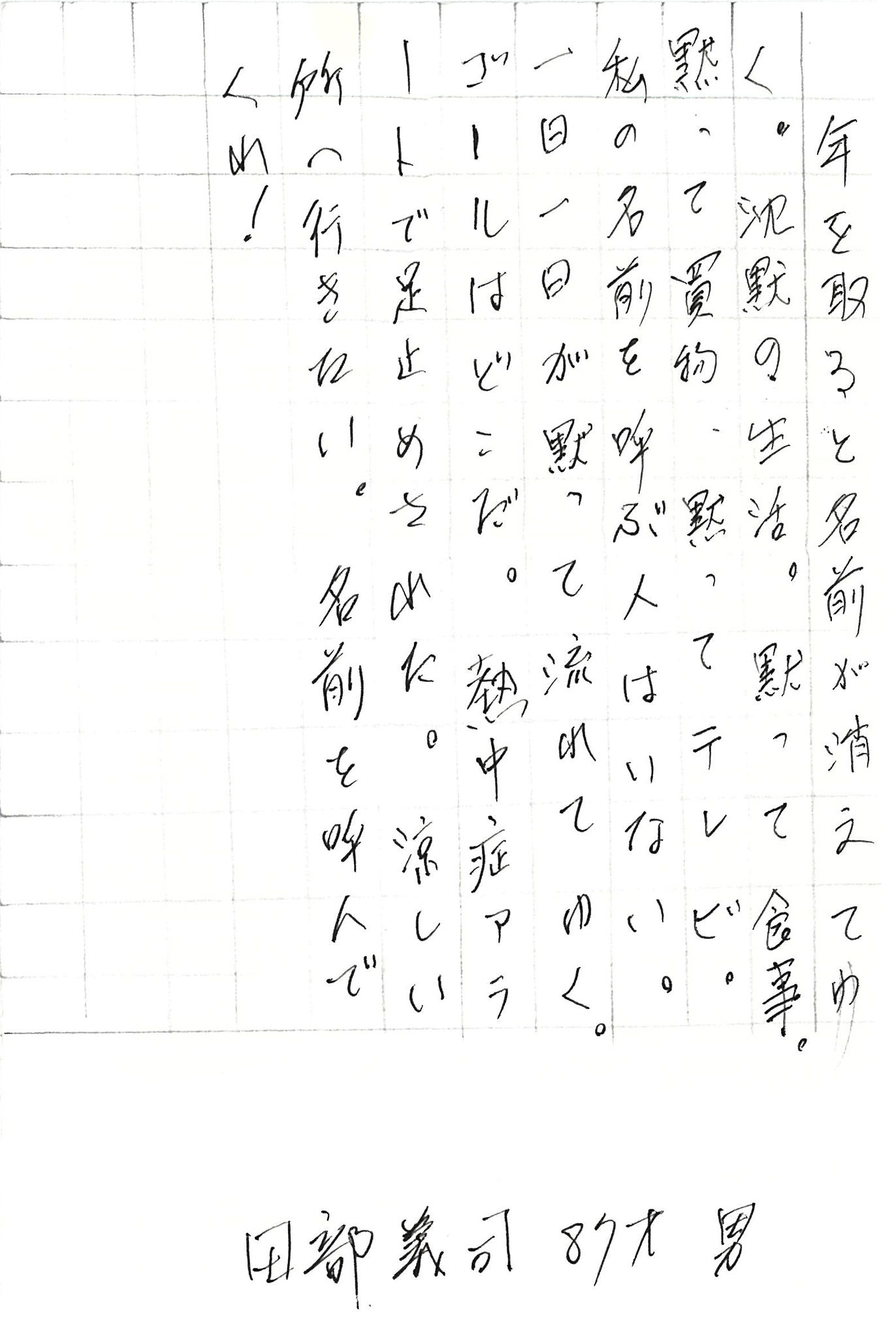 年を取ると名前が消えてゆく。 沈黙の生活。 黙って食事。黙って買物。黙ってテレビ。 私の名前を呼ぶ人はいない。 一日一日が黙って流れてゆく。 ゴールはどこだ。 熱中症アラートで足止めされた。 涼しい所へ行きたい。 名前を呼んでくれ！