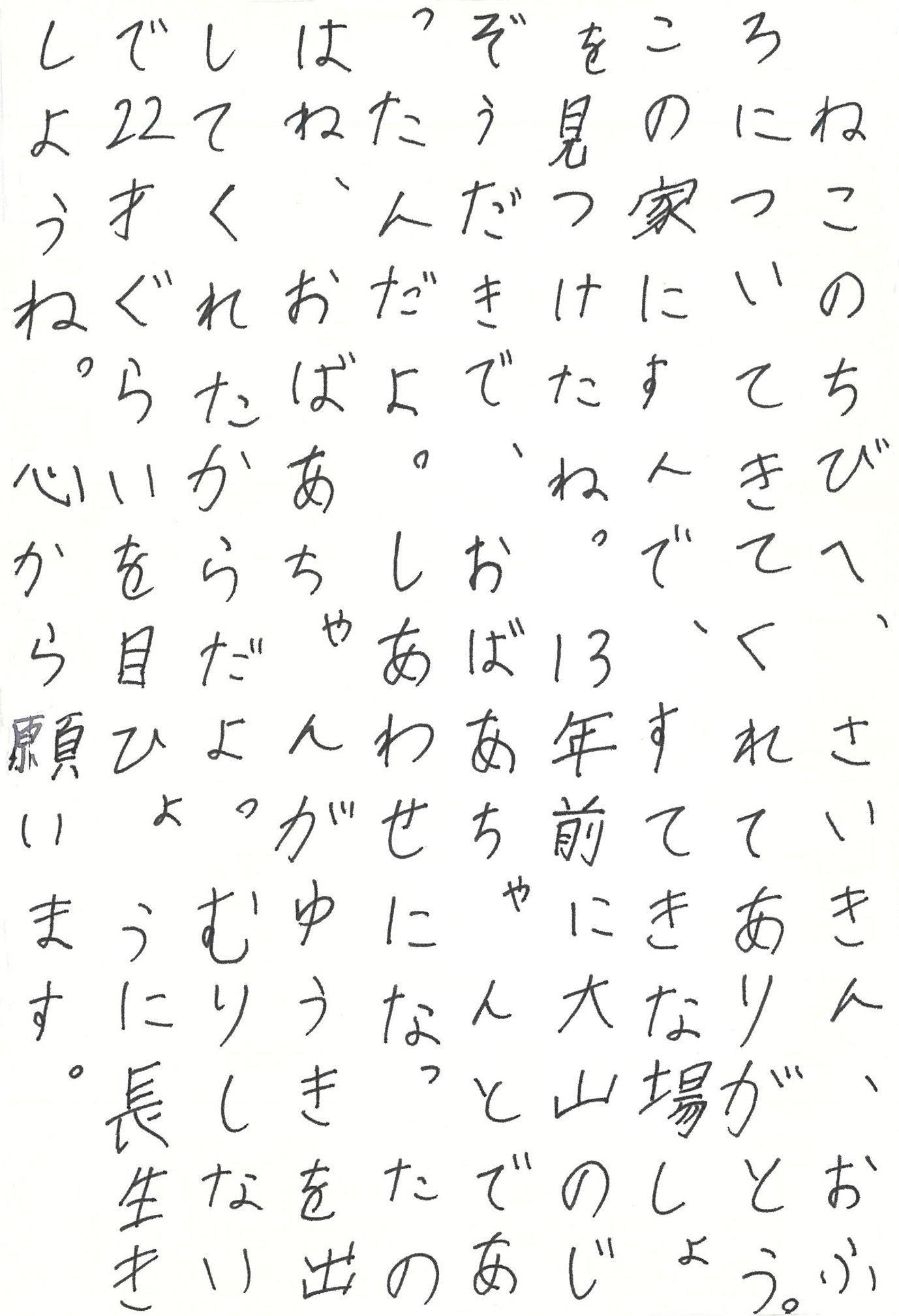 ねこのちびへ、さいきん、おふろについてきてくれてありがとう。 この家にすんで、すてきな場しょを見つけたね。 13年前に大山のじぞうだきで、おばあちゃんとであったんだよ。 しあわせになったのはね、おばあちゃんがゆうきを出してくれたからだよ。 むりしないで22才ぐらいを目ひょうに長生きしようね。 心から願います。