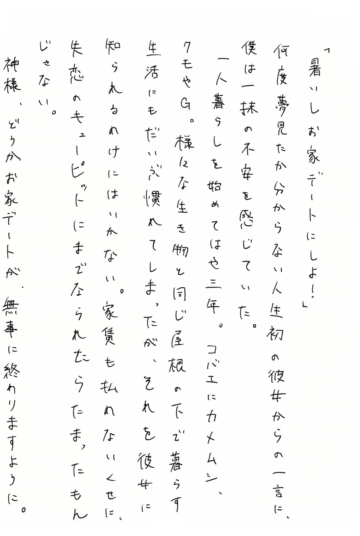「暑いしお家デートにしよ！」 何度夢見たか分からない人生初の彼女からの一言に、僕は一抹の不安を感じていた。 一人暮らしを始めてはや三年。 コバエにカメムシ、クモやＧ。 様々な生き物と同じ屋根の下で暮らす生活にもだいぶ慣れてしまったが、それを彼女に知られるわけにはいかない。 家賃も払わないくせに、失恋のキューピットにまでなられたらたまったもんじゃない。 神様、どうかお家デートが、無事に終わりますように。