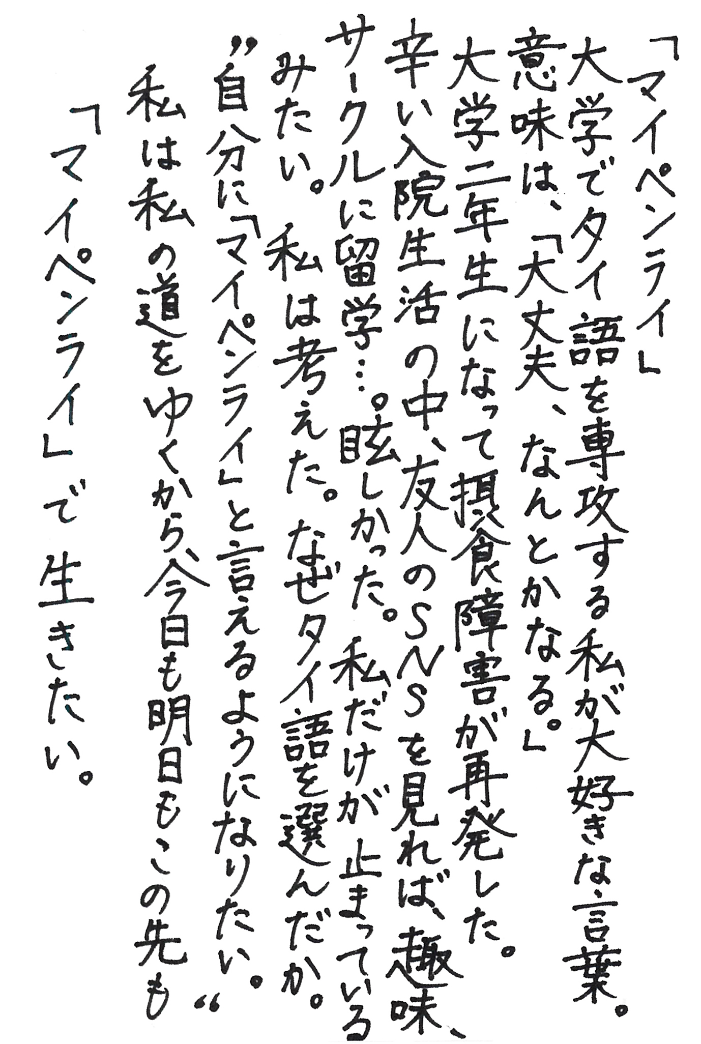 「マイペンライ」 大学でタイ語を専攻する私が大好きな言葉。 意味は、「大丈夫、なんとかなる。」 大学二年生になって摂食障害が再発した。 辛い入院生活の中、友人のＳＮＳを見れば、趣味、サークルに留学…。 眩しかった。私だけが止まっているみたい。 私は考えた。なぜタイ語を選んだか。 〝自分に「マイペンライ」と言えるようになりたい。〟 私は私の道をゆくから、今日も明日もこの先も 「マイペンライ」で生きたい。
