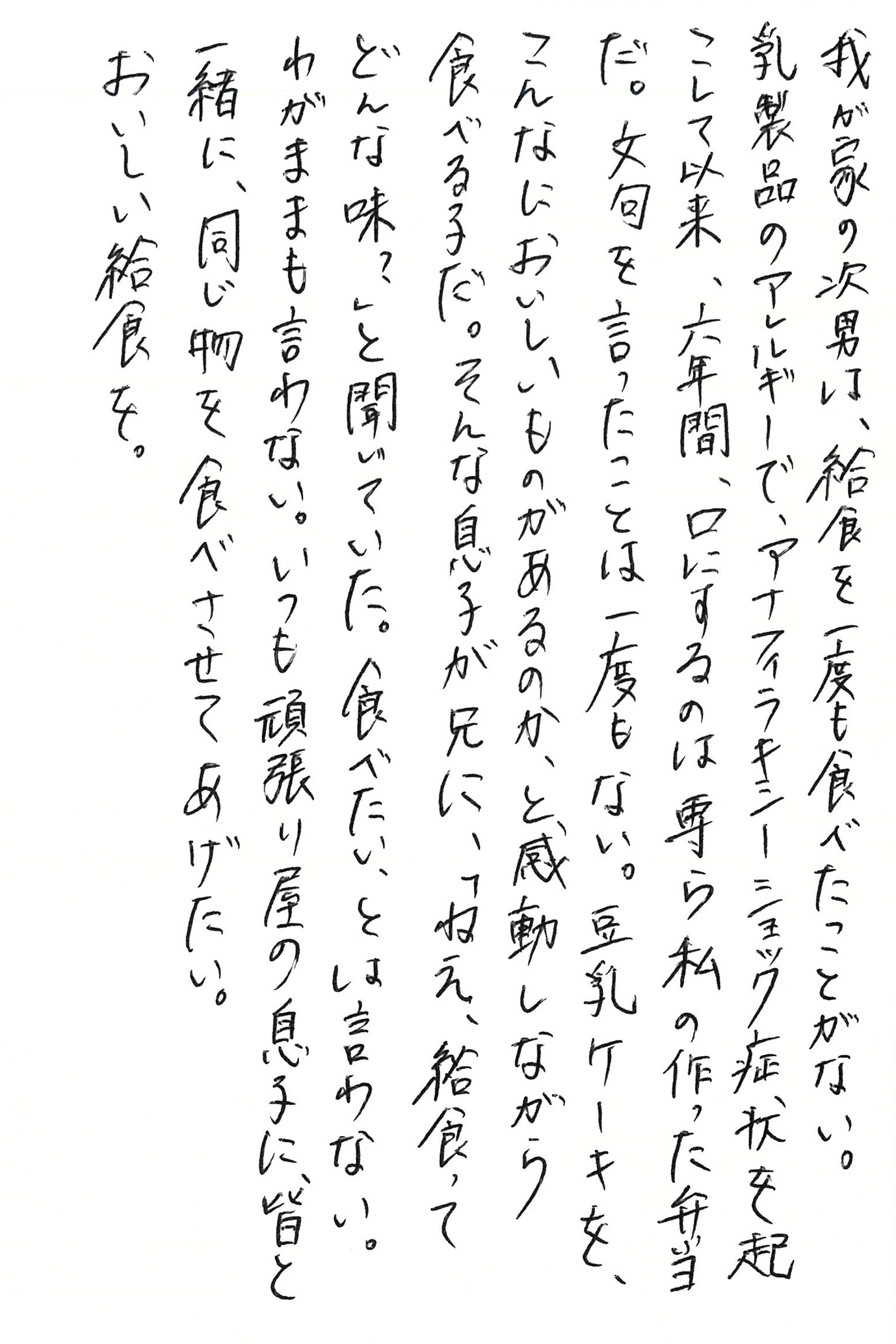 我が家の次男は、給食を一度も食べたことがない。 乳製品のアレルギーで、アナフィラキシーショック症状を起こして以来、六年間、口にするのは専ら私の作った弁当だ。 文句を言ったことは一度もない。 豆乳ケーキを、こんなにおいしいものがあるのか、と感動しながら食べる子だ。 そんな息子が兄に、「ねえ、給食ってどんな味？」と聞いていた。 食べたい、とは言わない。 わがままも言わない。 いつも頑張り屋の息子に、皆と一緒に、同じ物を食べさせてあげたい。 おいしい給食を。