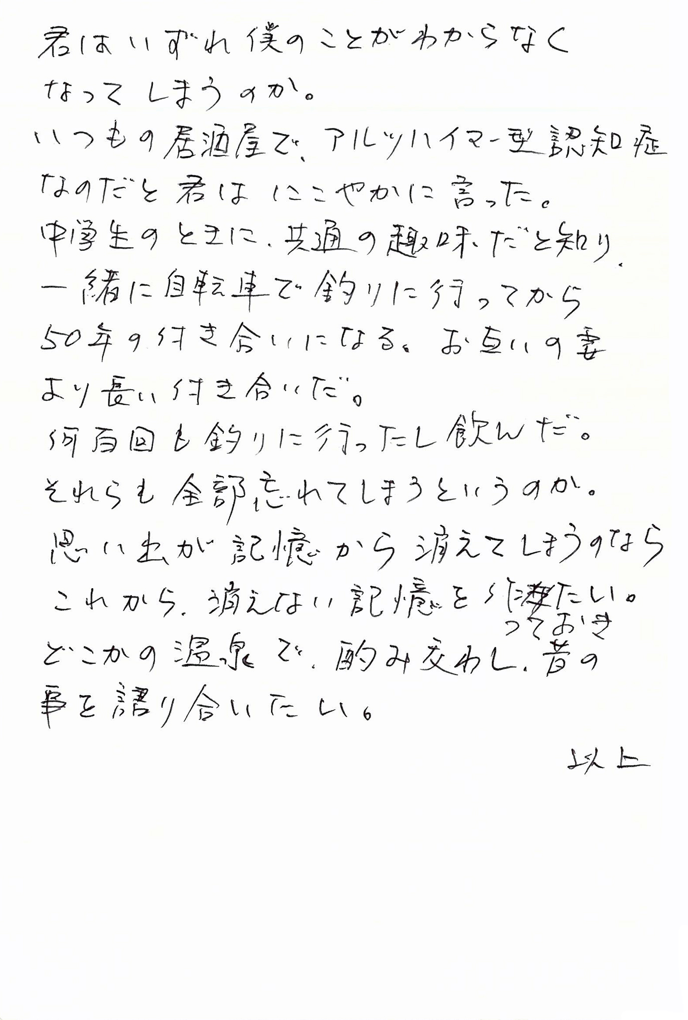 君はいずれ僕のことがわからなくなってしまうのか。 いつもの居酒屋で、アルツハイマー型認知症なのだと君はにこやかに言った。 中学生のときに、共通の趣味だと知り、一緒に自転車で釣りに行ってから50年の付き合いになる。 お互いの妻より長い付き合いだ。 何百回も釣りに行ったし飲んだ。 それらも全部忘れてしまうというのか。 思い出が記憶から消えてしまうのなら これから、消えない記憶を作っておきたい。 どこかの温泉で、酌み交わし、昔の事を語り合いたい。 　　　　以上